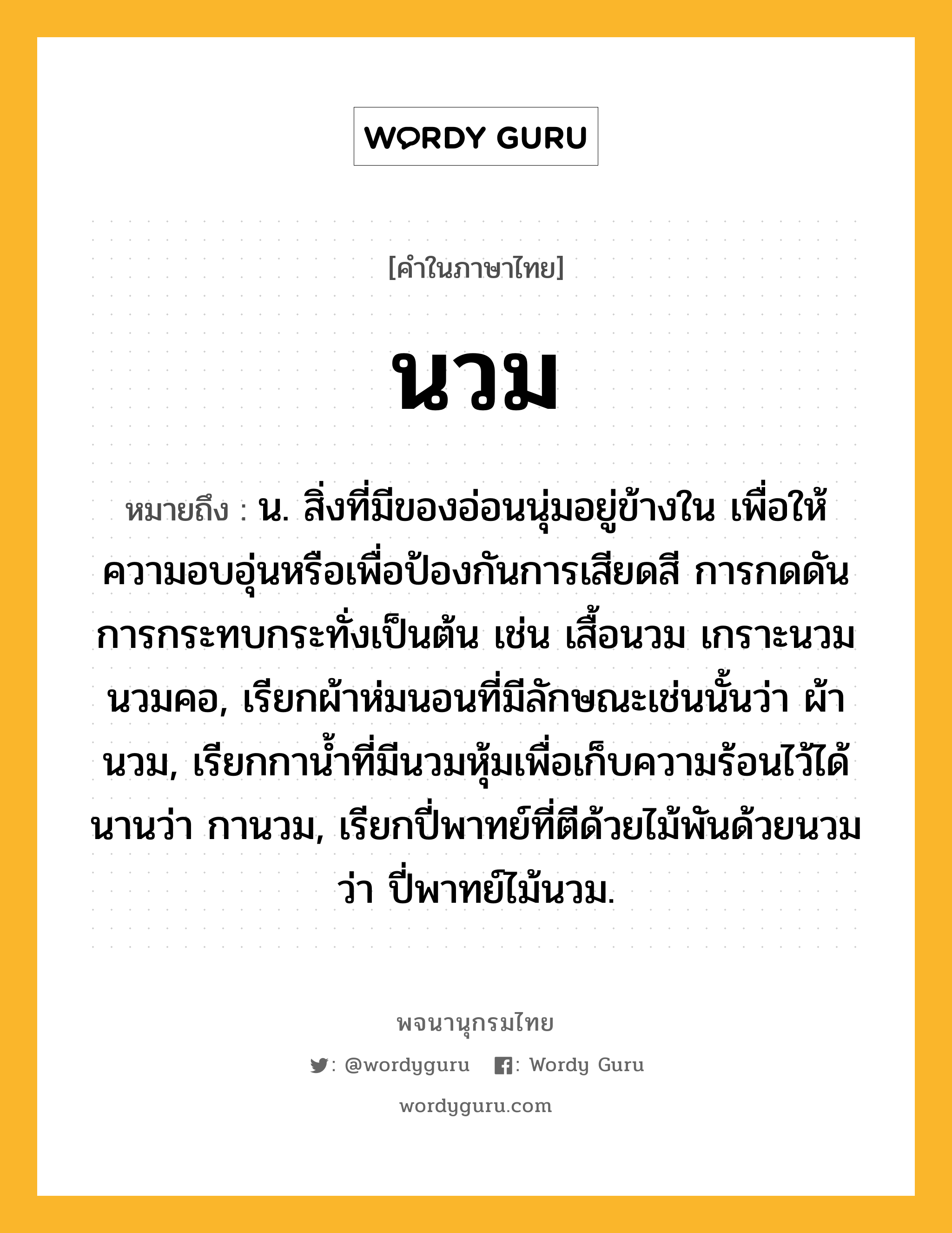 นวม ความหมาย หมายถึงอะไร?, คำในภาษาไทย นวม หมายถึง น. สิ่งที่มีของอ่อนนุ่มอยู่ข้างใน เพื่อให้ความอบอุ่นหรือเพื่อป้องกันการเสียดสี การกดดัน การกระทบกระทั่งเป็นต้น เช่น เสื้อนวม เกราะนวม นวมคอ, เรียกผ้าห่มนอนที่มีลักษณะเช่นนั้นว่า ผ้านวม, เรียกกานํ้าที่มีนวมหุ้มเพื่อเก็บความร้อนไว้ได้นานว่า กานวม, เรียกปี่พาทย์ที่ตีด้วยไม้พันด้วยนวมว่า ปี่พาทย์ไม้นวม.