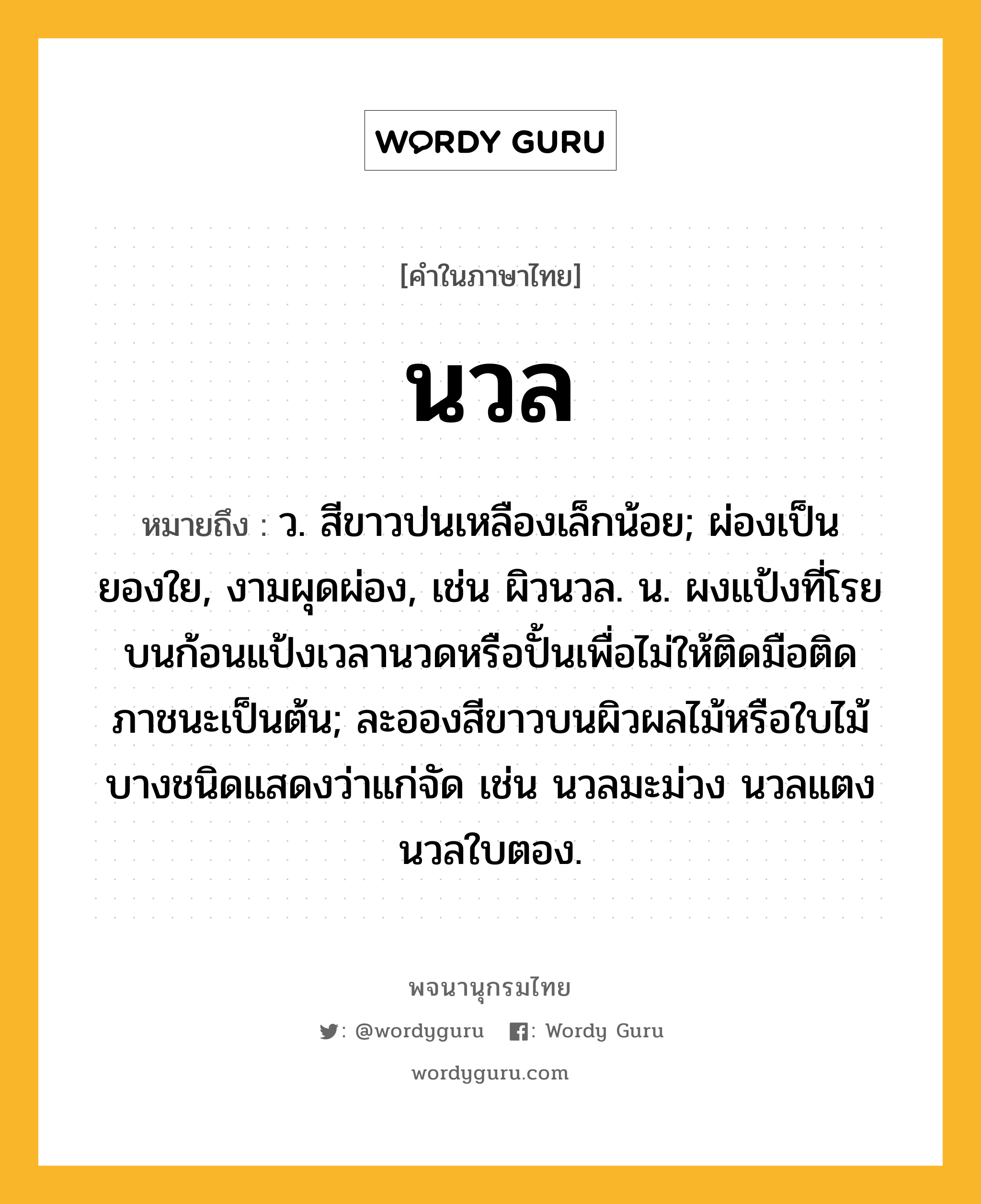 นวล ความหมาย หมายถึงอะไร?, คำในภาษาไทย นวล หมายถึง ว. สีขาวปนเหลืองเล็กน้อย; ผ่องเป็นยองใย, งามผุดผ่อง, เช่น ผิวนวล. น. ผงแป้งที่โรยบนก้อนแป้งเวลานวดหรือปั้นเพื่อไม่ให้ติดมือติดภาชนะเป็นต้น; ละอองสีขาวบนผิวผลไม้หรือใบไม้บางชนิดแสดงว่าแก่จัด เช่น นวลมะม่วง นวลแตง นวลใบตอง.