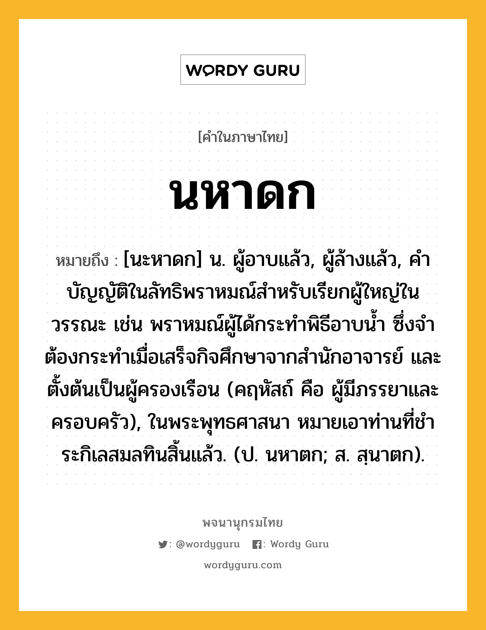 นหาดก ความหมาย หมายถึงอะไร?, คำในภาษาไทย นหาดก หมายถึง [นะหาดก] น. ผู้อาบแล้ว, ผู้ล้างแล้ว, คําบัญญัติในลัทธิพราหมณ์สําหรับเรียกผู้ใหญ่ในวรรณะ เช่น พราหมณ์ผู้ได้กระทําพิธีอาบนํ้า ซึ่งจําต้องกระทําเมื่อเสร็จกิจศึกษาจากสํานักอาจารย์ และตั้งต้นเป็นผู้ครองเรือน (คฤหัสถ์ คือ ผู้มีภรรยาและครอบครัว), ในพระพุทธศาสนา หมายเอาท่านที่ชําระกิเลสมลทินสิ้นแล้ว. (ป. นหาตก; ส. สฺนาตก).