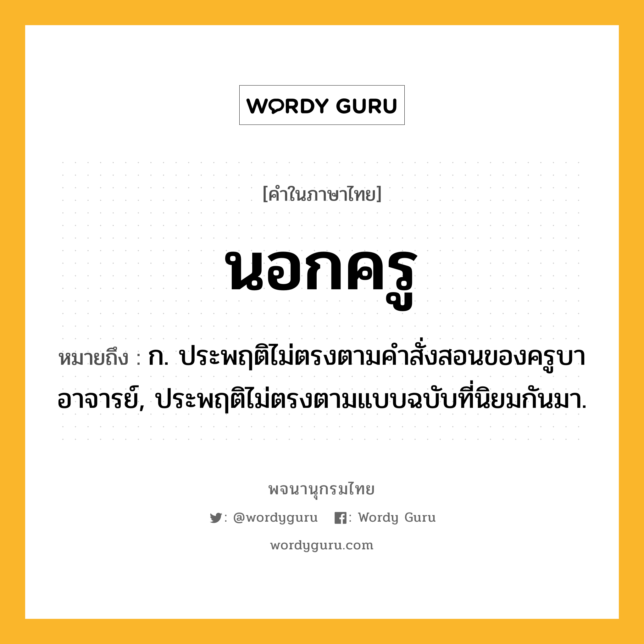 นอกครู ความหมาย หมายถึงอะไร?, คำในภาษาไทย นอกครู หมายถึง ก. ประพฤติไม่ตรงตามคําสั่งสอนของครูบาอาจารย์, ประพฤติไม่ตรงตามแบบฉบับที่นิยมกันมา.