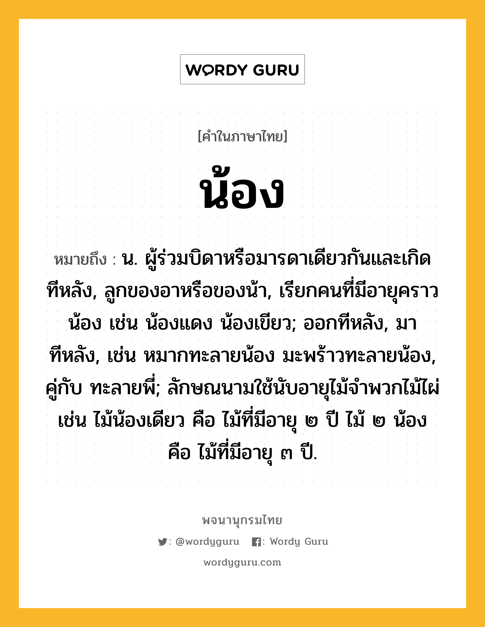 น้อง ความหมาย หมายถึงอะไร?, คำในภาษาไทย น้อง หมายถึง น. ผู้ร่วมบิดาหรือมารดาเดียวกันและเกิดทีหลัง, ลูกของอาหรือของน้า, เรียกคนที่มีอายุคราวน้อง เช่น น้องแดง น้องเขียว; ออกทีหลัง, มาทีหลัง, เช่น หมากทะลายน้อง มะพร้าวทะลายน้อง, คู่กับ ทะลายพี่; ลักษณนามใช้นับอายุไม้จําพวกไม้ไผ่ เช่น ไม้น้องเดียว คือ ไม้ที่มีอายุ ๒ ปี ไม้ ๒ น้อง คือ ไม้ที่มีอายุ ๓ ปี.