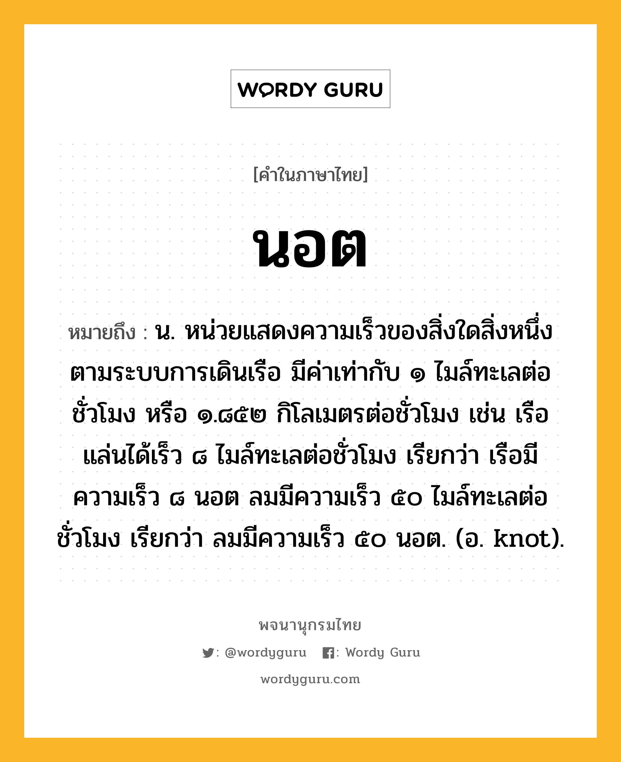 นอต ความหมาย หมายถึงอะไร?, คำในภาษาไทย นอต หมายถึง น. หน่วยแสดงความเร็วของสิ่งใดสิ่งหนึ่งตามระบบการเดินเรือ มีค่าเท่ากับ ๑ ไมล์ทะเลต่อชั่วโมง หรือ ๑.๘๕๒ กิโลเมตรต่อชั่วโมง เช่น เรือแล่นได้เร็ว ๘ ไมล์ทะเลต่อชั่วโมง เรียกว่า เรือมีความเร็ว ๘ นอต ลมมีความเร็ว ๕๐ ไมล์ทะเลต่อชั่วโมง เรียกว่า ลมมีความเร็ว ๕๐ นอต. (อ. knot).