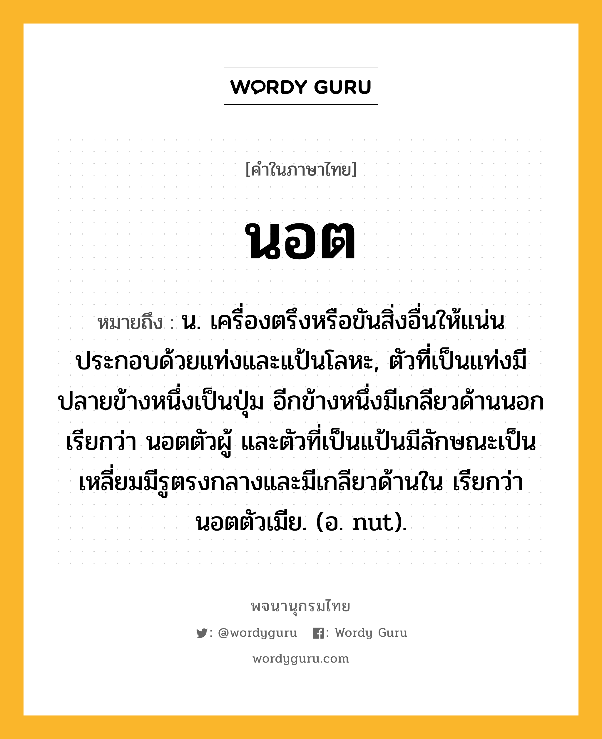 นอต ความหมาย หมายถึงอะไร?, คำในภาษาไทย นอต หมายถึง น. เครื่องตรึงหรือขันสิ่งอื่นให้แน่น ประกอบด้วยแท่งและแป้นโลหะ, ตัวที่เป็นแท่งมีปลายข้างหนึ่งเป็นปุ่ม อีกข้างหนึ่งมีเกลียวด้านนอก เรียกว่า นอตตัวผู้ และตัวที่เป็นแป้นมีลักษณะเป็นเหลี่ยมมีรูตรงกลางและมีเกลียวด้านใน เรียกว่า นอตตัวเมีย. (อ. nut).