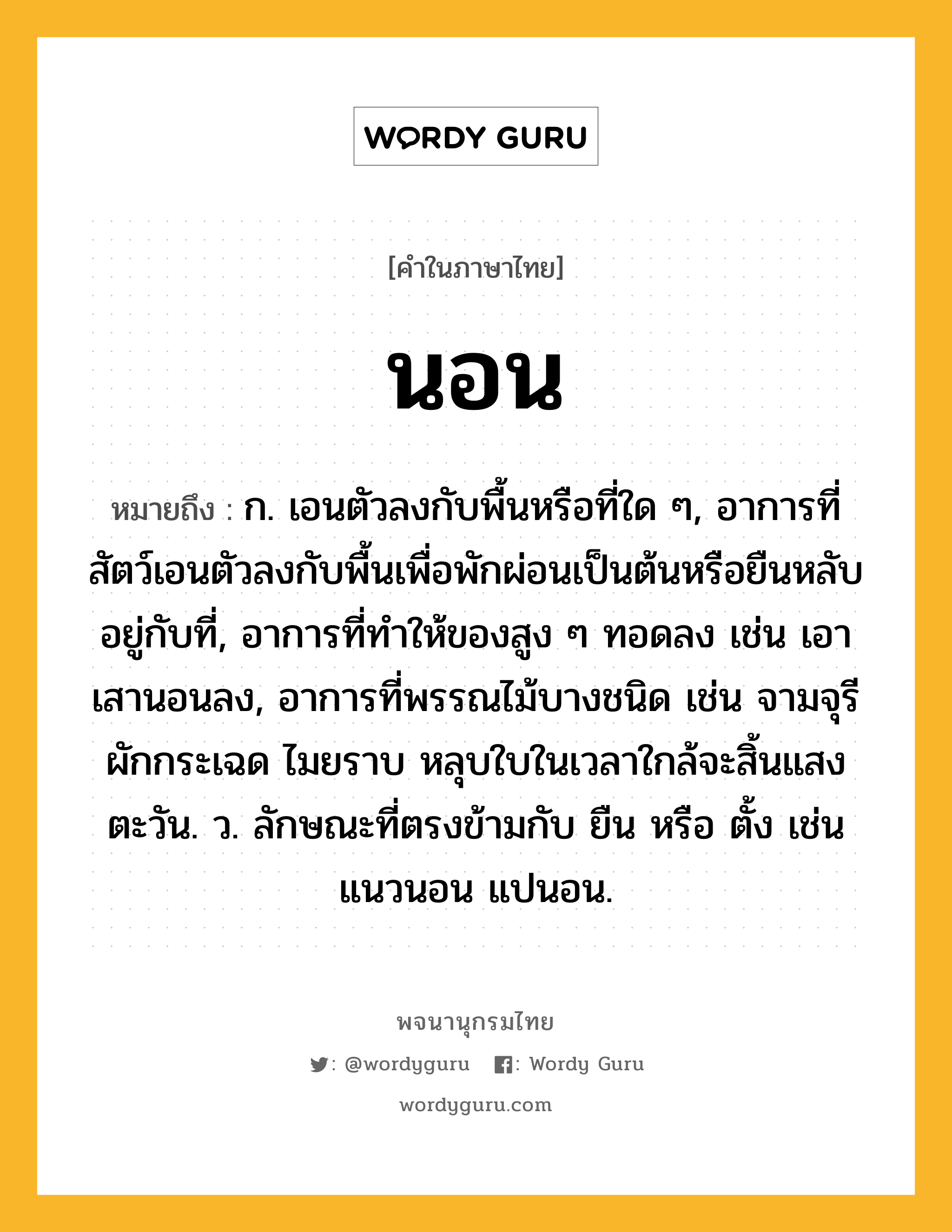 นอน ความหมาย หมายถึงอะไร?, คำในภาษาไทย นอน หมายถึง ก. เอนตัวลงกับพื้นหรือที่ใด ๆ, อาการที่สัตว์เอนตัวลงกับพื้นเพื่อพักผ่อนเป็นต้นหรือยืนหลับอยู่กับที่, อาการที่ทําให้ของสูง ๆ ทอดลง เช่น เอาเสานอนลง, อาการที่พรรณไม้บางชนิด เช่น จามจุรี ผักกระเฉด ไมยราบ หลุบใบในเวลาใกล้จะสิ้นแสงตะวัน. ว. ลักษณะที่ตรงข้ามกับ ยืน หรือ ตั้ง เช่น แนวนอน แปนอน.