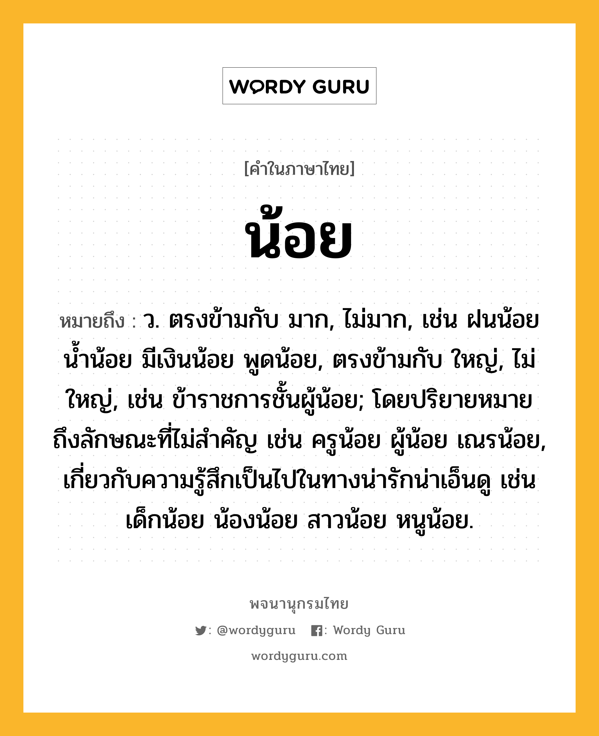 น้อย ความหมาย หมายถึงอะไร?, คำในภาษาไทย น้อย หมายถึง ว. ตรงข้ามกับ มาก, ไม่มาก, เช่น ฝนน้อย น้ำน้อย มีเงินน้อย พูดน้อย, ตรงข้ามกับ ใหญ่, ไม่ใหญ่, เช่น ข้าราชการชั้นผู้น้อย; โดยปริยายหมายถึงลักษณะที่ไม่สําคัญ เช่น ครูน้อย ผู้น้อย เณรน้อย, เกี่ยวกับความรู้สึกเป็นไปในทางน่ารักน่าเอ็นดู เช่น เด็กน้อย น้องน้อย สาวน้อย หนูน้อย.