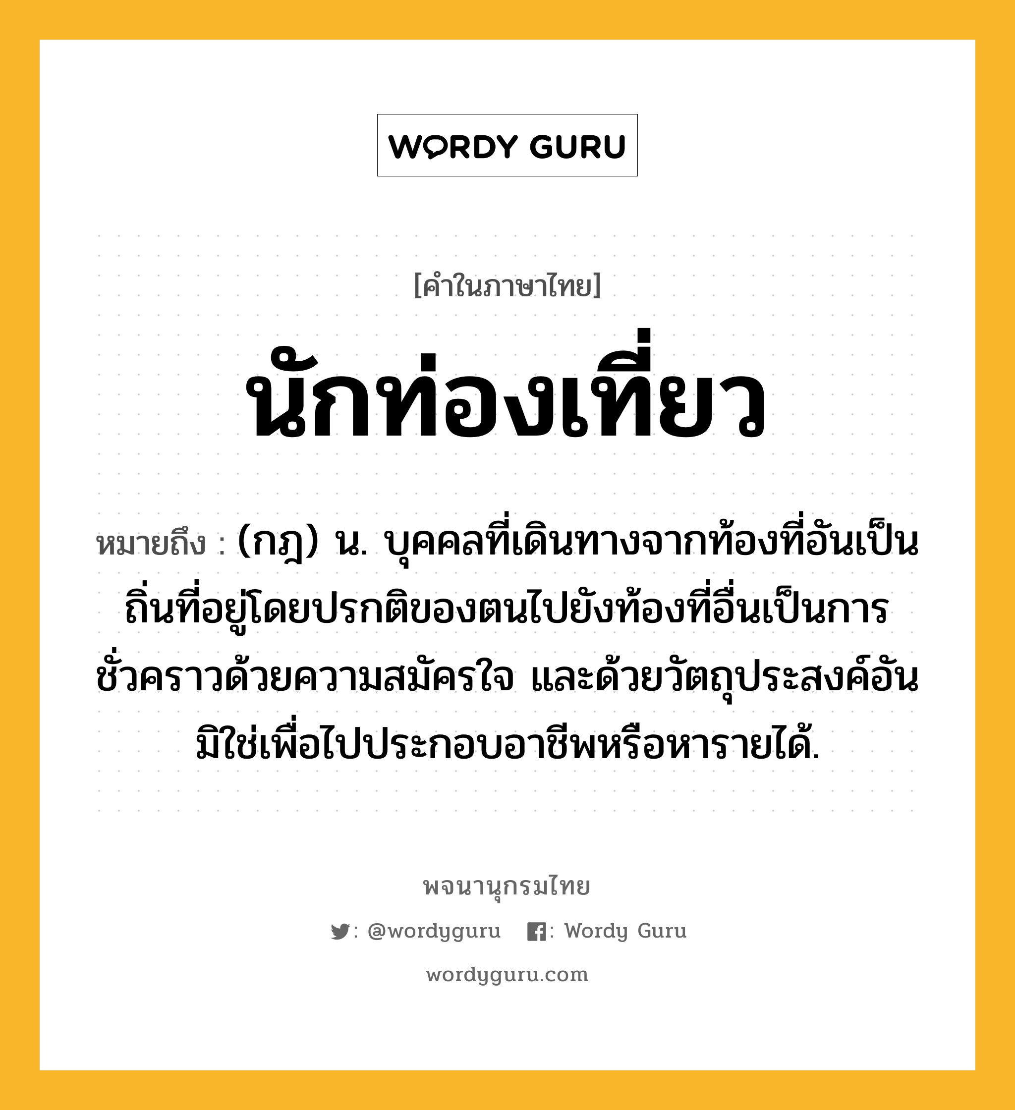 นักท่องเที่ยว ความหมาย หมายถึงอะไร?, คำในภาษาไทย นักท่องเที่ยว หมายถึง (กฎ) น. บุคคลที่เดินทางจากท้องที่อันเป็นถิ่นที่อยู่โดยปรกติของตนไปยังท้องที่อื่นเป็นการชั่วคราวด้วยความสมัครใจ และด้วยวัตถุประสงค์อันมิใช่เพื่อไปประกอบอาชีพหรือหารายได้.