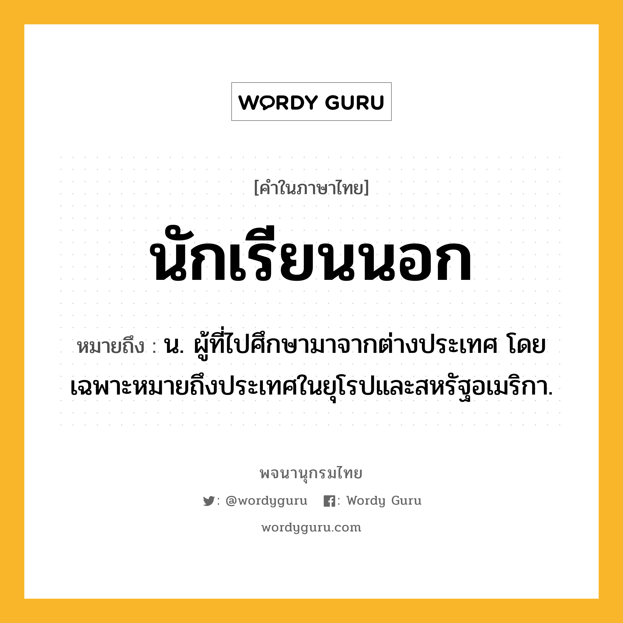 นักเรียนนอก ความหมาย หมายถึงอะไร?, คำในภาษาไทย นักเรียนนอก หมายถึง น. ผู้ที่ไปศึกษามาจากต่างประเทศ โดยเฉพาะหมายถึงประเทศในยุโรปและสหรัฐอเมริกา.