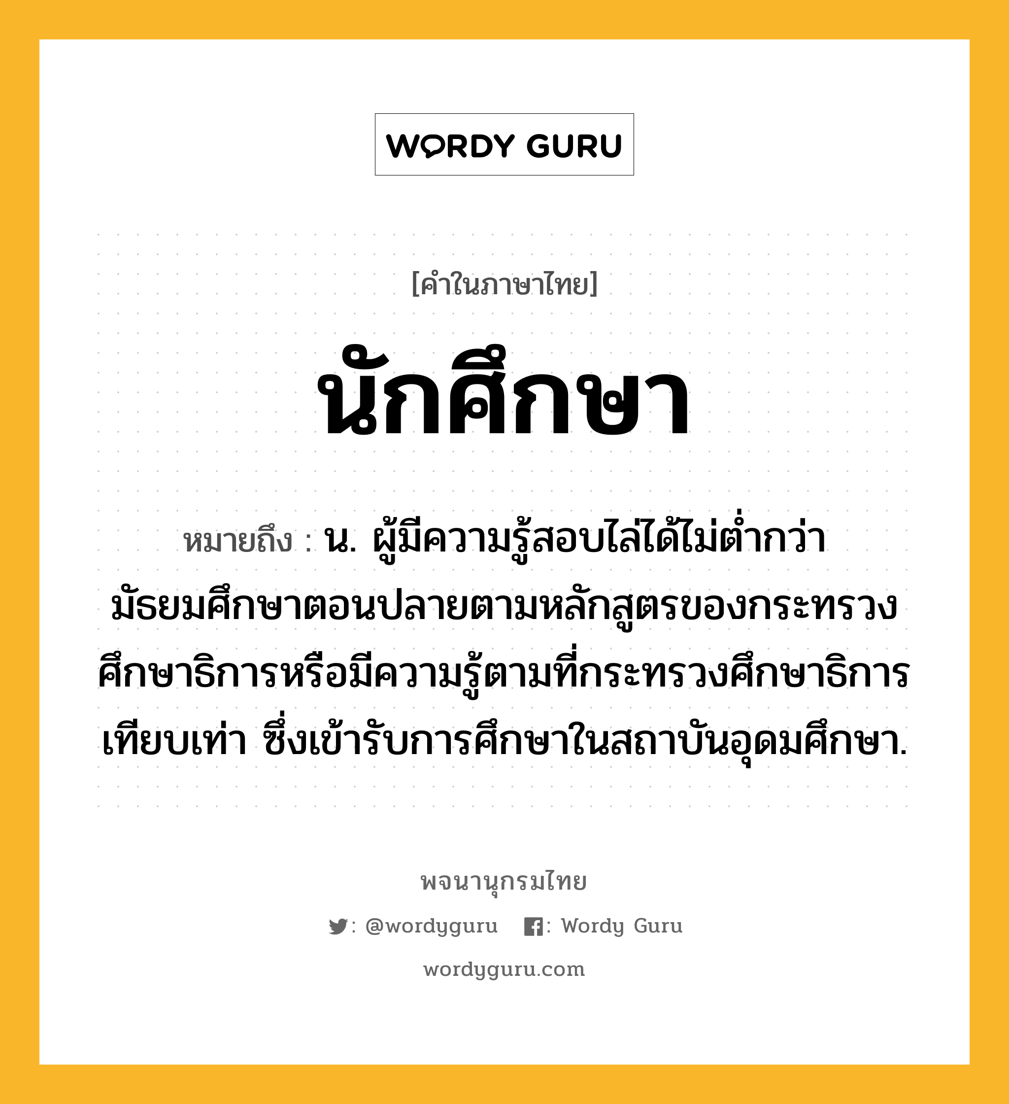 นักศึกษา ความหมาย หมายถึงอะไร?, คำในภาษาไทย นักศึกษา หมายถึง น. ผู้มีความรู้สอบไล่ได้ไม่ตํ่ากว่ามัธยมศึกษาตอนปลายตามหลักสูตรของกระทรวงศึกษาธิการหรือมีความรู้ตามที่กระทรวงศึกษาธิการเทียบเท่า ซึ่งเข้ารับการศึกษาในสถาบันอุดมศึกษา.