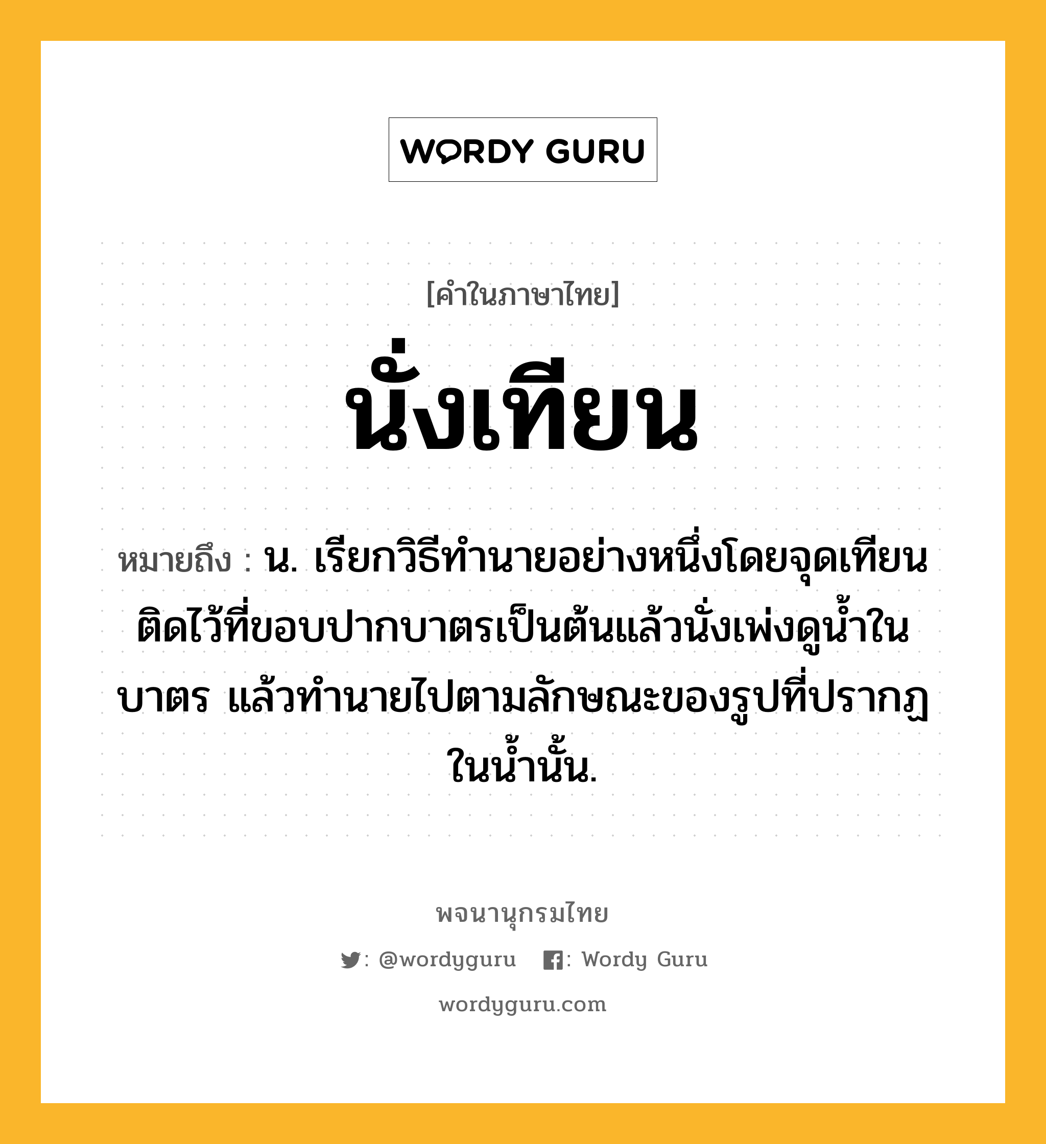 นั่งเทียน ความหมาย หมายถึงอะไร?, คำในภาษาไทย นั่งเทียน หมายถึง น. เรียกวิธีทํานายอย่างหนึ่งโดยจุดเทียนติดไว้ที่ขอบปากบาตรเป็นต้นแล้วนั่งเพ่งดูนํ้าในบาตร แล้วทํานายไปตามลักษณะของรูปที่ปรากฏในนํ้านั้น.