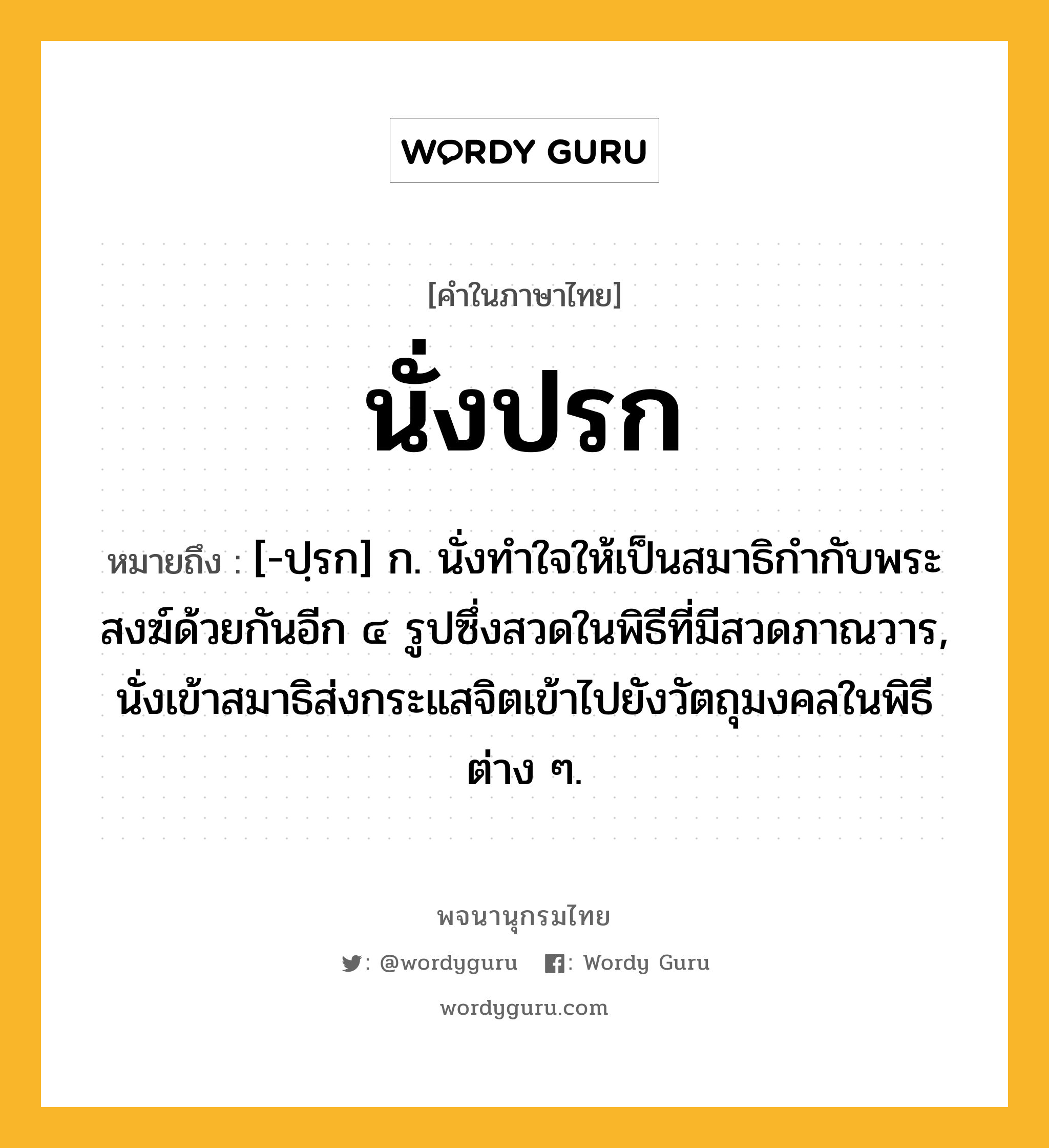 นั่งปรก ความหมาย หมายถึงอะไร?, คำในภาษาไทย นั่งปรก หมายถึง [-ปฺรก] ก. นั่งทําใจให้เป็นสมาธิกํากับพระสงฆ์ด้วยกันอีก ๔ รูปซึ่งสวดในพิธีที่มีสวดภาณวาร, นั่งเข้าสมาธิส่งกระแสจิตเข้าไปยังวัตถุมงคลในพิธีต่าง ๆ.