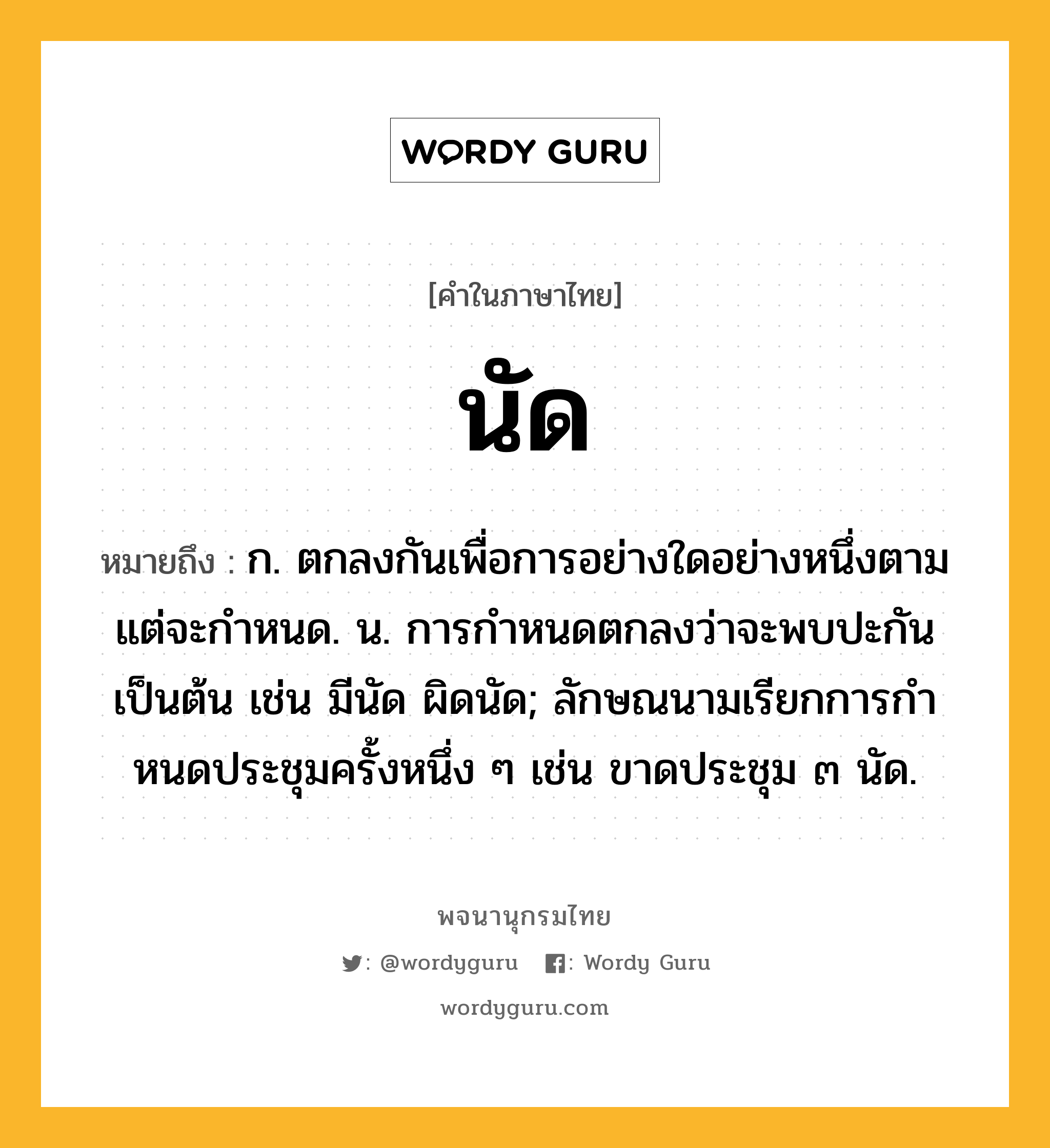 นัด ความหมาย หมายถึงอะไร?, คำในภาษาไทย นัด หมายถึง ก. ตกลงกันเพื่อการอย่างใดอย่างหนึ่งตามแต่จะกําหนด. น. การกําหนดตกลงว่าจะพบปะกันเป็นต้น เช่น มีนัด ผิดนัด; ลักษณนามเรียกการกําหนดประชุมครั้งหนึ่ง ๆ เช่น ขาดประชุม ๓ นัด.