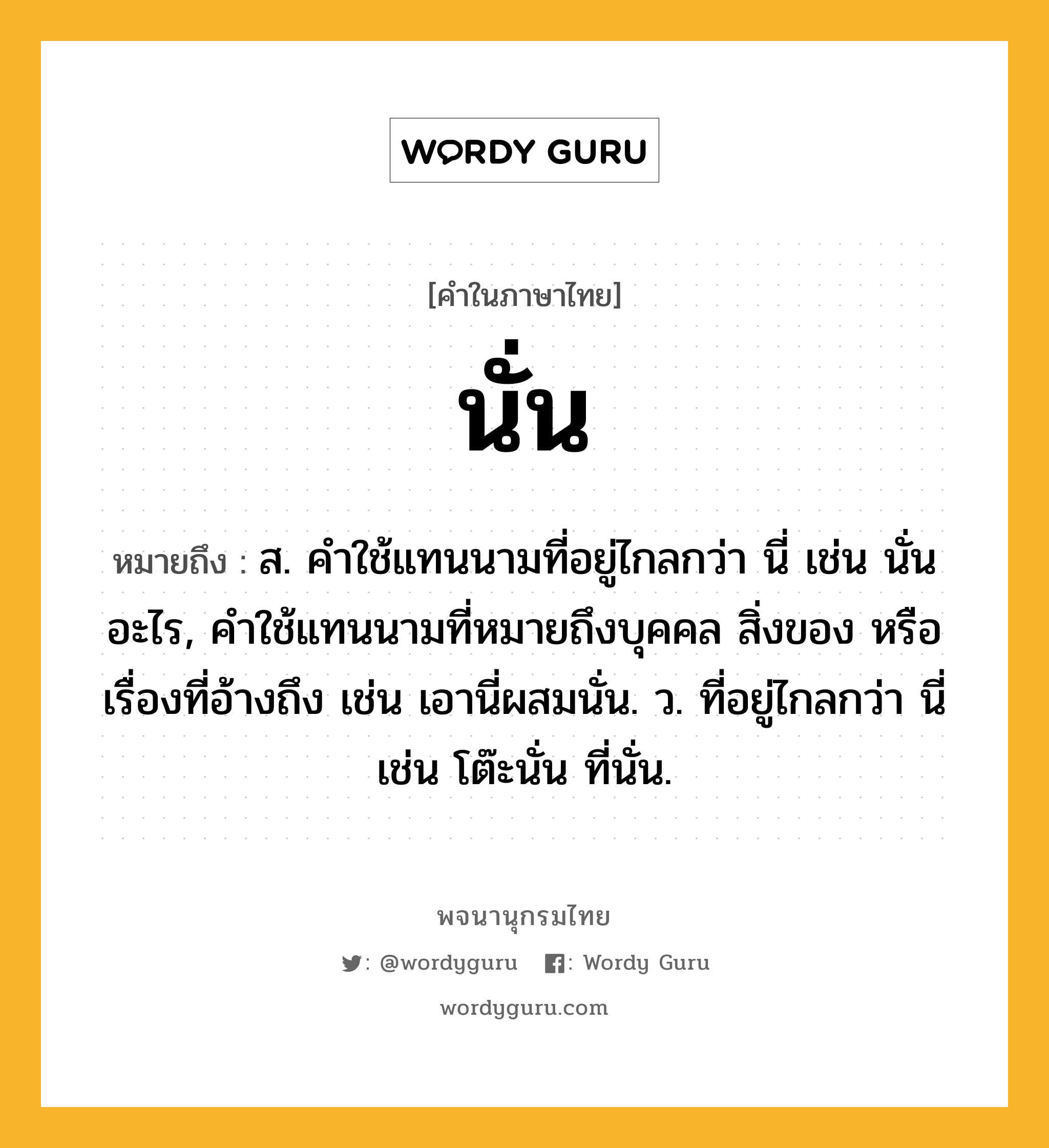 นั่น ความหมาย หมายถึงอะไร?, คำในภาษาไทย นั่น หมายถึง ส. คําใช้แทนนามที่อยู่ไกลกว่า นี่ เช่น นั่นอะไร, คําใช้แทนนามที่หมายถึงบุคคล สิ่งของ หรือเรื่องที่อ้างถึง เช่น เอานี่ผสมนั่น. ว. ที่อยู่ไกลกว่า นี่ เช่น โต๊ะนั่น ที่นั่น.