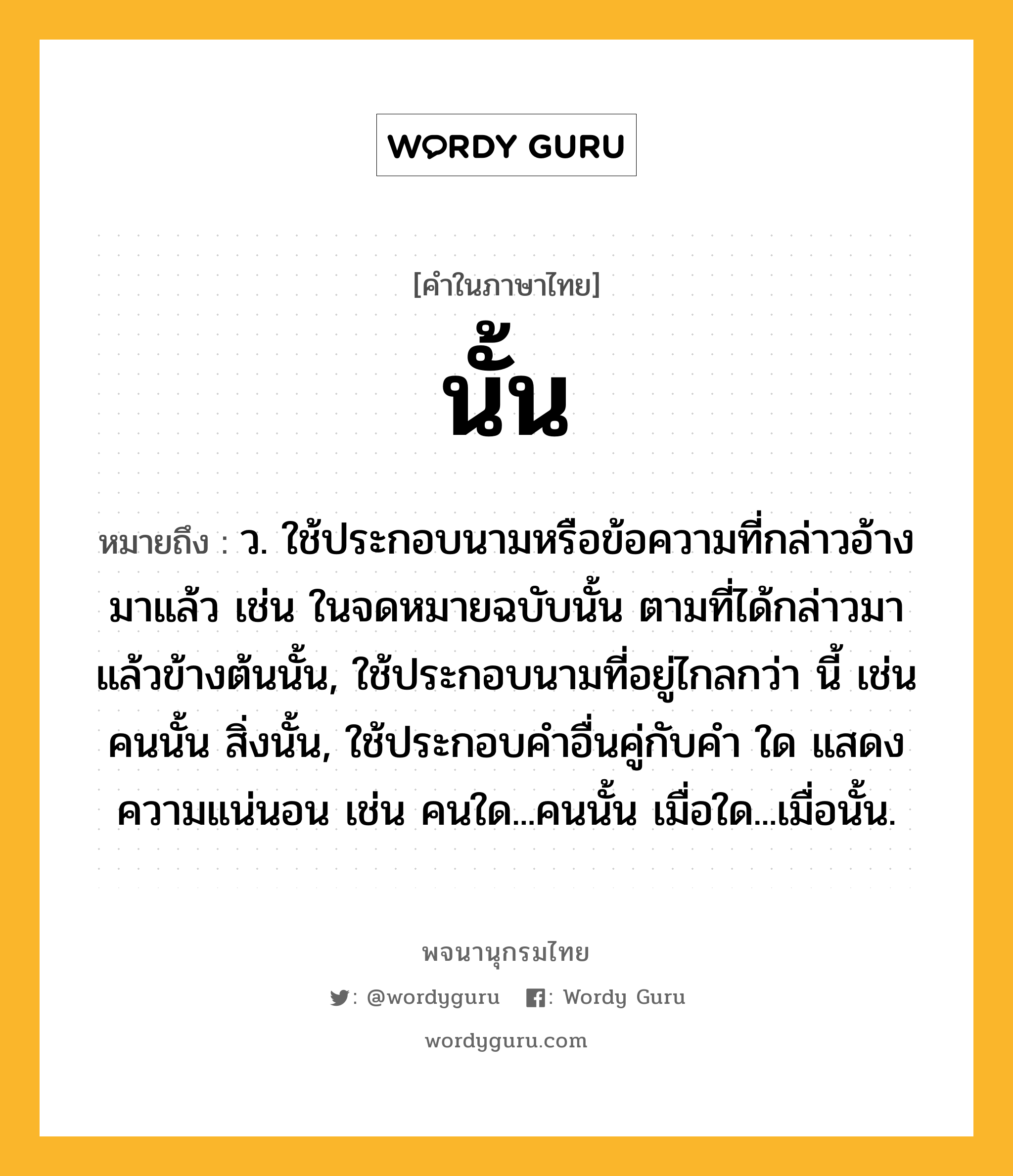 นั้น ความหมาย หมายถึงอะไร?, คำในภาษาไทย นั้น หมายถึง ว. ใช้ประกอบนามหรือข้อความที่กล่าวอ้างมาแล้ว เช่น ในจดหมายฉบับนั้น ตามที่ได้กล่าวมาแล้วข้างต้นนั้น, ใช้ประกอบนามที่อยู่ไกลกว่า นี้ เช่น คนนั้น สิ่งนั้น, ใช้ประกอบคําอื่นคู่กับคํา ใด แสดงความแน่นอน เช่น คนใด...คนนั้น เมื่อใด...เมื่อนั้น.