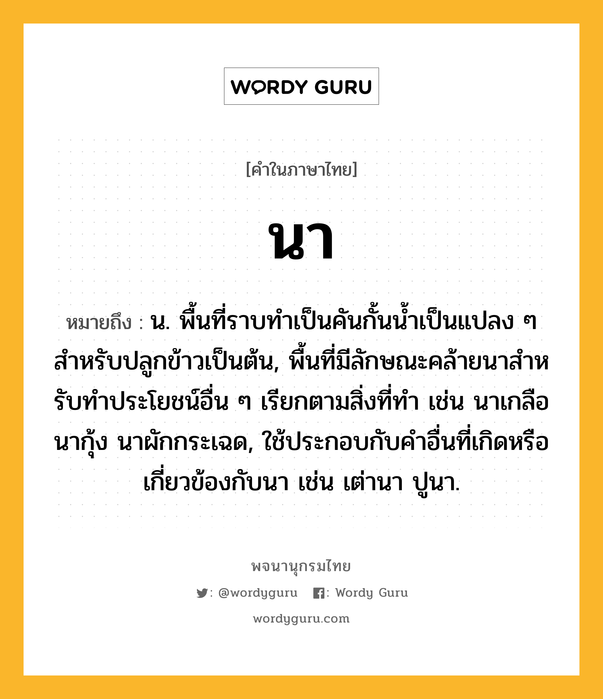 นา ความหมาย หมายถึงอะไร?, คำในภาษาไทย นา หมายถึง น. พื้นที่ราบทําเป็นคันกั้นนํ้าเป็นแปลง ๆ สําหรับปลูกข้าวเป็นต้น, พื้นที่มีลักษณะคล้ายนาสําหรับทําประโยชน์อื่น ๆ เรียกตามสิ่งที่ทํา เช่น นาเกลือ นากุ้ง นาผักกระเฉด, ใช้ประกอบกับคําอื่นที่เกิดหรือเกี่ยวข้องกับนา เช่น เต่านา ปูนา.