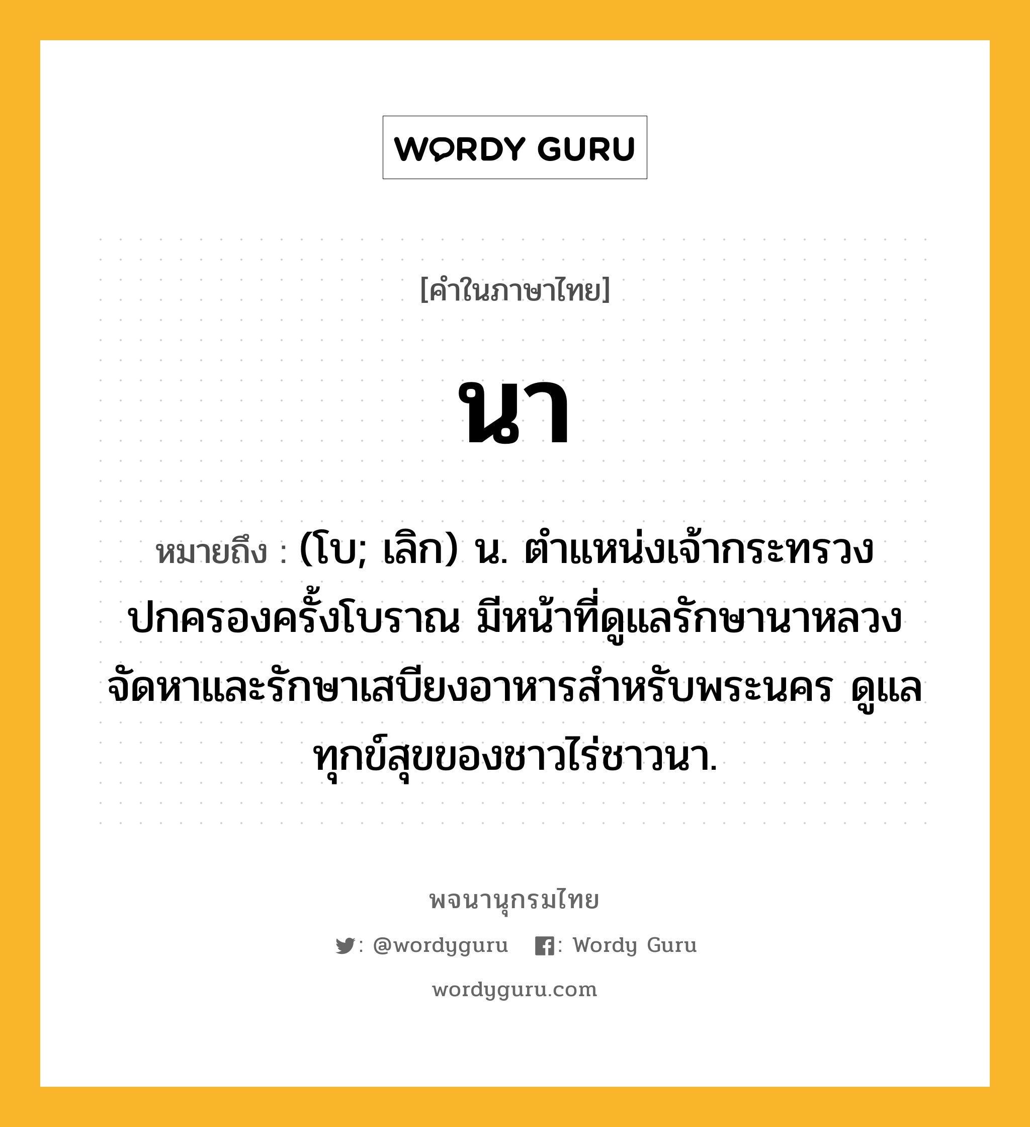 นา ความหมาย หมายถึงอะไร?, คำในภาษาไทย นา หมายถึง (โบ; เลิก) น. ตำแหน่งเจ้ากระทรวงปกครองครั้งโบราณ มีหน้าที่ดูแลรักษานาหลวง จัดหาและรักษาเสบียงอาหารสำหรับพระนคร ดูแลทุกข์สุขของชาวไร่ชาวนา.