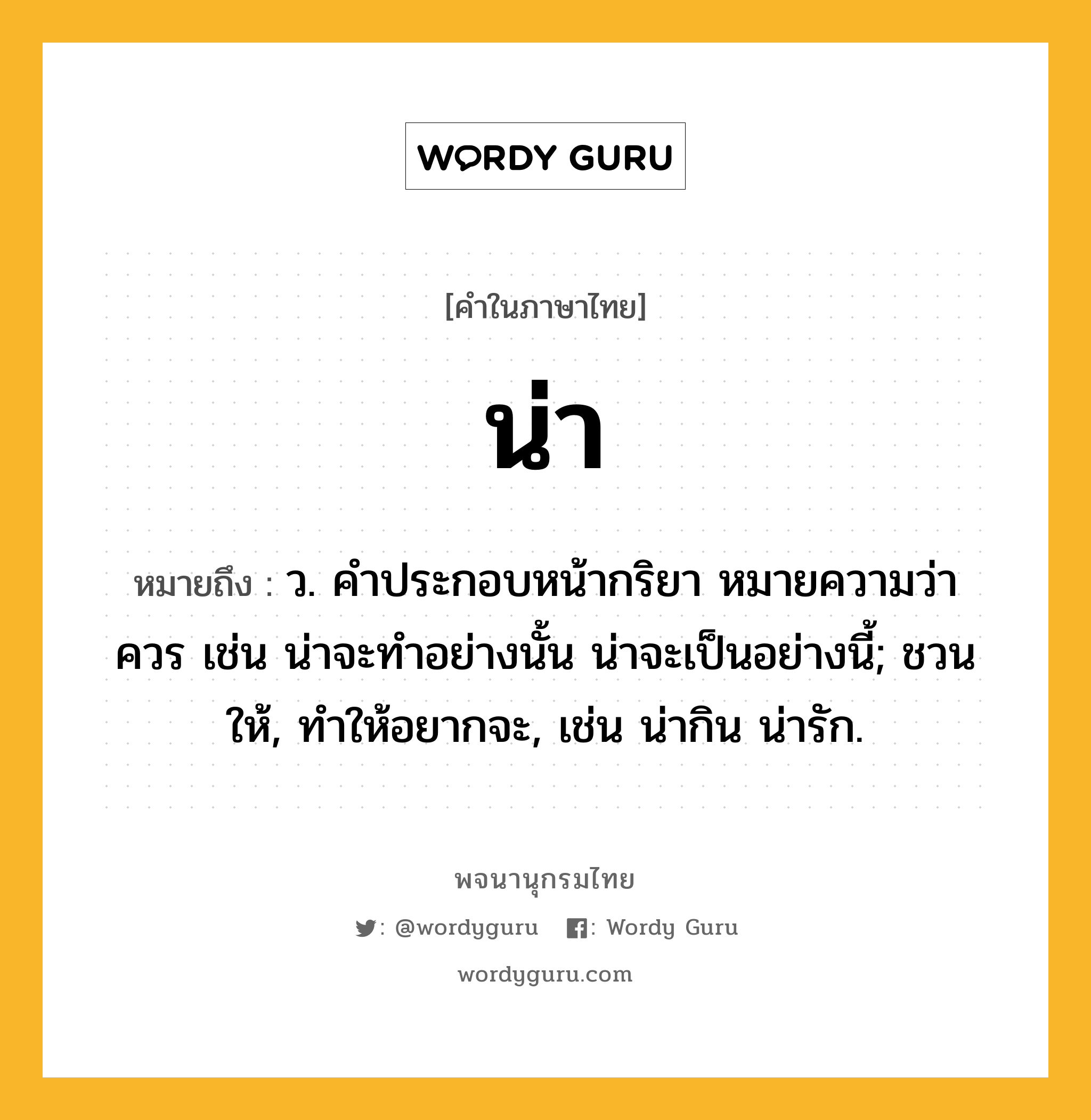 น่า ความหมาย หมายถึงอะไร?, คำในภาษาไทย น่า หมายถึง ว. คําประกอบหน้ากริยา หมายความว่า ควร เช่น น่าจะทําอย่างนั้น น่าจะเป็นอย่างนี้; ชวนให้, ทําให้อยากจะ, เช่น น่ากิน น่ารัก.