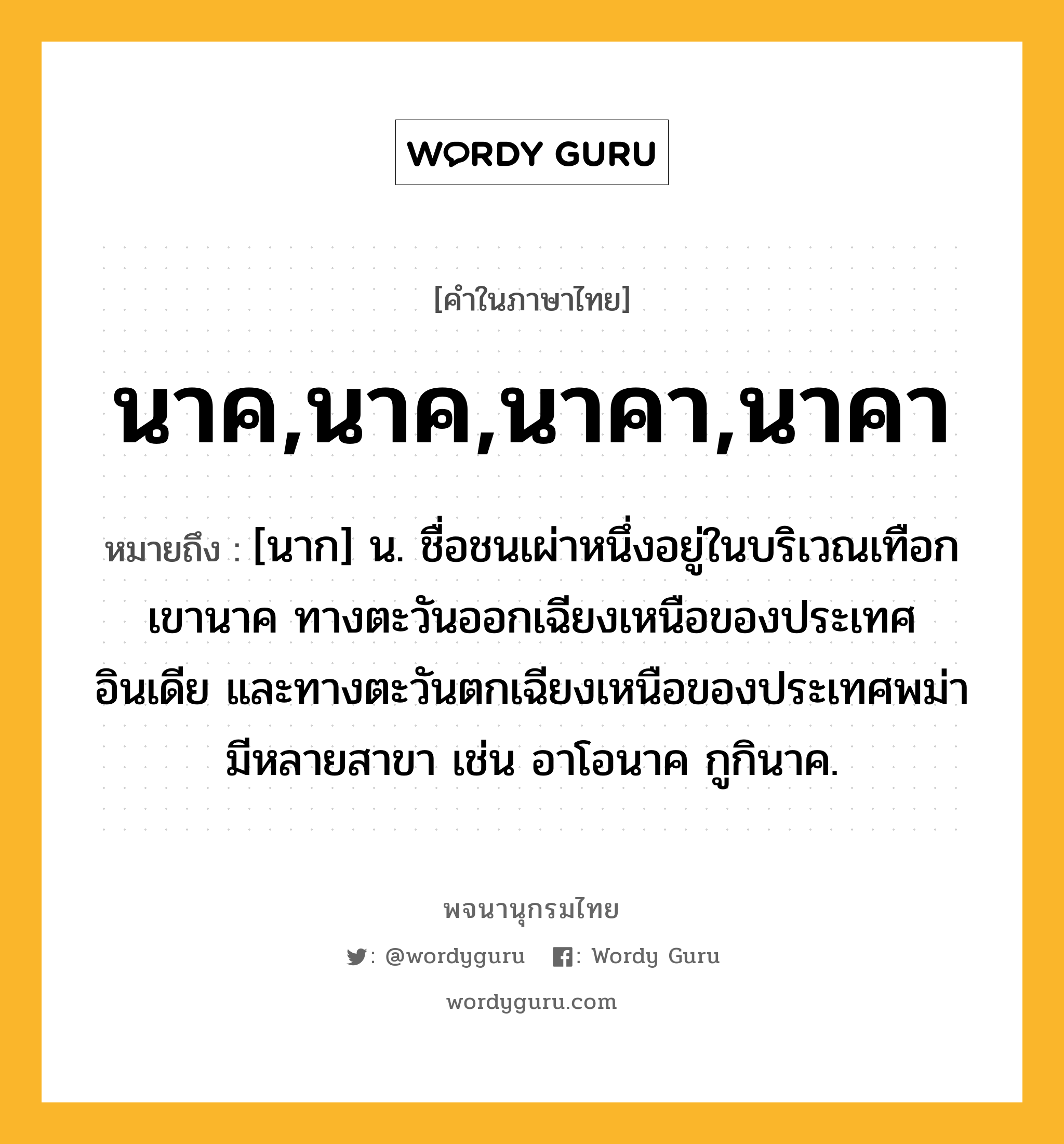 นาค,นาค,นาคา,นาคา ความหมาย หมายถึงอะไร?, คำในภาษาไทย นาค,นาค,นาคา,นาคา หมายถึง [นาก] น. ชื่อชนเผ่าหนึ่งอยู่ในบริเวณเทือกเขานาค ทางตะวันออกเฉียงเหนือของประเทศอินเดีย และทางตะวันตกเฉียงเหนือของประเทศพม่า มีหลายสาขา เช่น อาโอนาค กูกินาค.