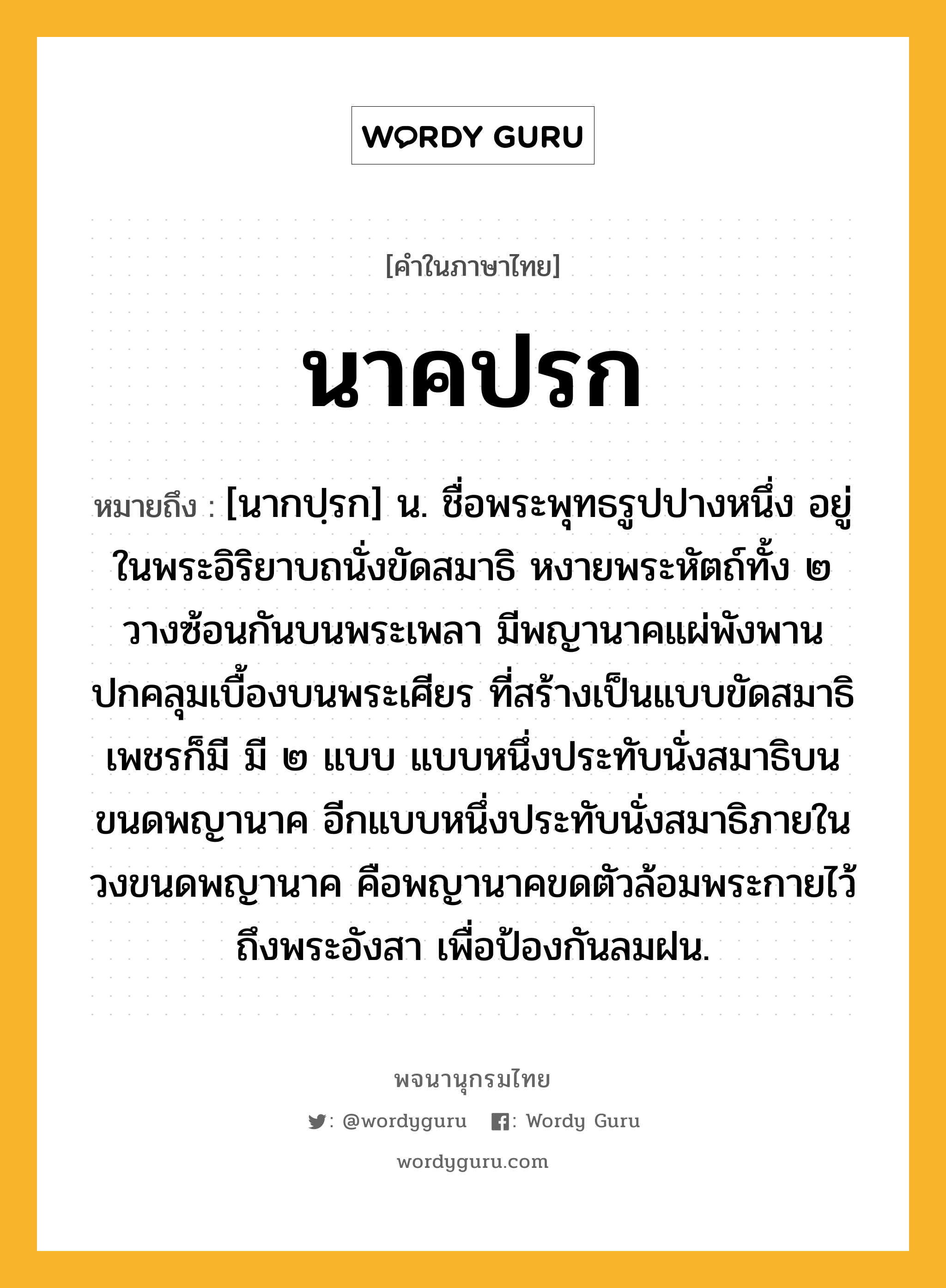 นาคปรก ความหมาย หมายถึงอะไร?, คำในภาษาไทย นาคปรก หมายถึง [นากปฺรก] น. ชื่อพระพุทธรูปปางหนึ่ง อยู่ในพระอิริยาบถนั่งขัดสมาธิ หงายพระหัตถ์ทั้ง ๒ วางซ้อนกันบนพระเพลา มีพญานาคแผ่พังพานปกคลุมเบื้องบนพระเศียร ที่สร้างเป็นแบบขัดสมาธิเพชรก็มี มี ๒ แบบ แบบหนึ่งประทับนั่งสมาธิบนขนดพญานาค อีกแบบหนึ่งประทับนั่งสมาธิภายในวงขนดพญานาค คือพญานาคขดตัวล้อมพระกายไว้ถึงพระอังสา เพื่อป้องกันลมฝน.