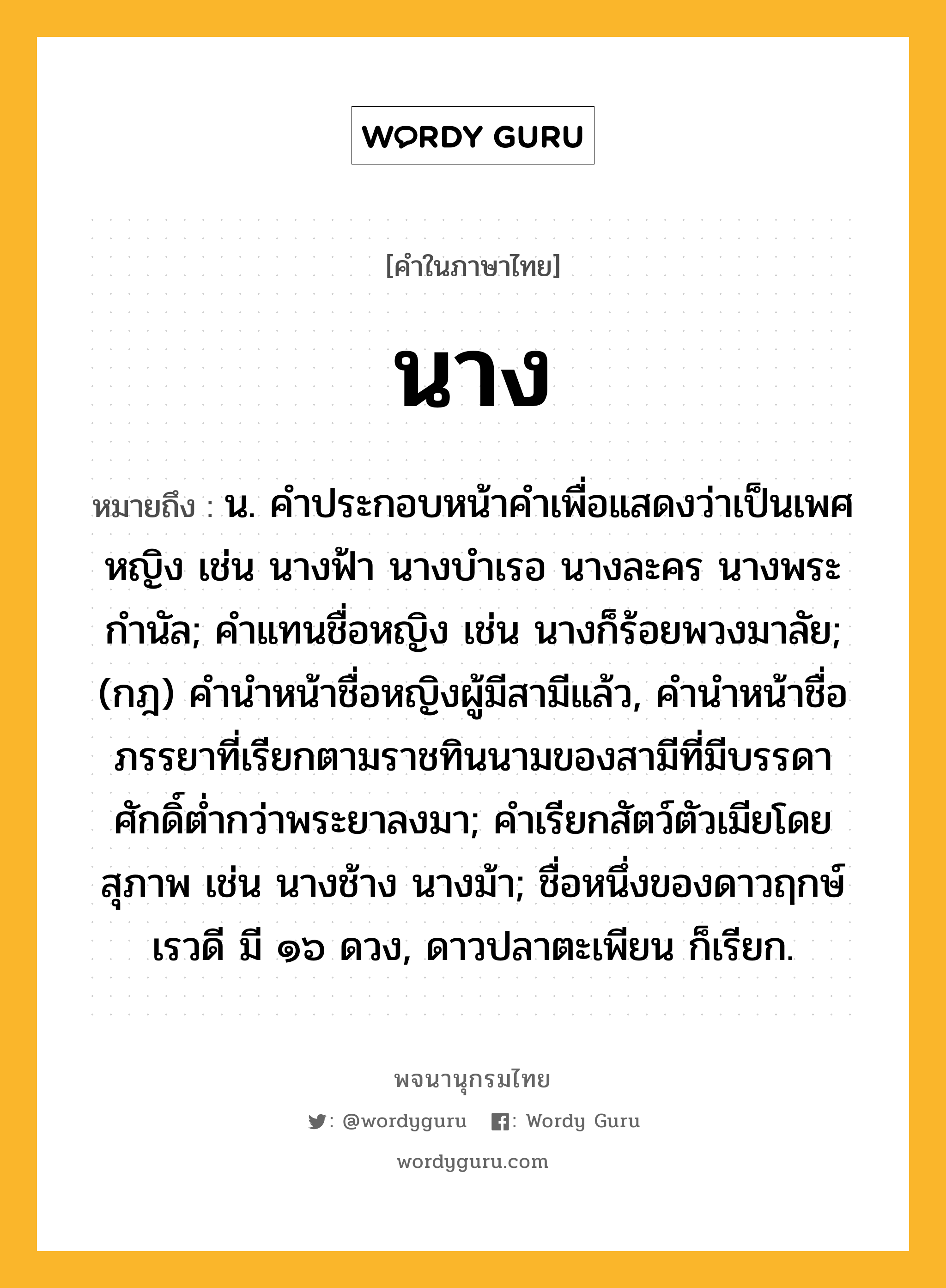 นาง ความหมาย หมายถึงอะไร?, คำในภาษาไทย นาง หมายถึง น. คําประกอบหน้าคําเพื่อแสดงว่าเป็นเพศหญิง เช่น นางฟ้า นางบําเรอ นางละคร นางพระกํานัล; คําแทนชื่อหญิง เช่น นางก็ร้อยพวงมาลัย; (กฎ) คํานําหน้าชื่อหญิงผู้มีสามีแล้ว, คํานําหน้าชื่อภรรยาที่เรียกตามราชทินนามของสามีที่มีบรรดาศักดิ์ตํ่ากว่าพระยาลงมา; คำเรียกสัตว์ตัวเมียโดยสุภาพ เช่น นางช้าง นางม้า; ชื่อหนึ่งของดาวฤกษ์เรวดี มี ๑๖ ดวง, ดาวปลาตะเพียน ก็เรียก.