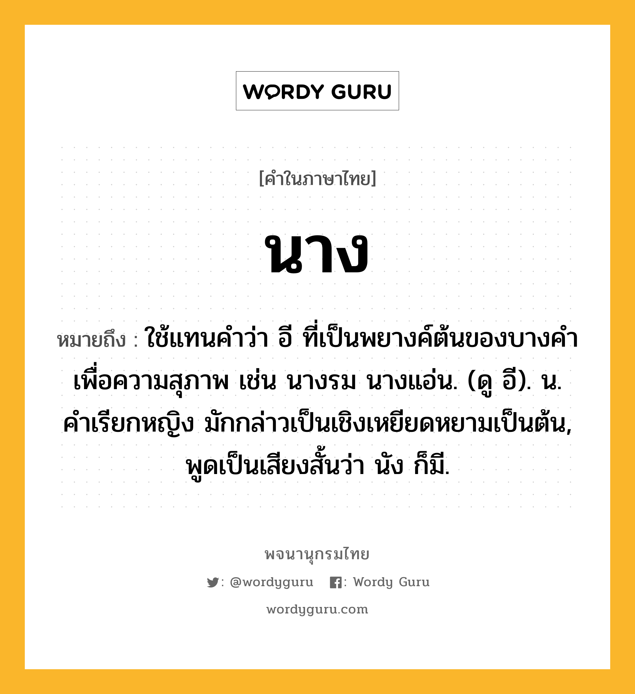 นาง ความหมาย หมายถึงอะไร?, คำในภาษาไทย นาง หมายถึง ใช้แทนคําว่า อี ที่เป็นพยางค์ต้นของบางคําเพื่อความสุภาพ เช่น นางรม นางแอ่น. (ดู อี). น. คําเรียกหญิง มักกล่าวเป็นเชิงเหยียดหยามเป็นต้น, พูดเป็นเสียงสั้นว่า นัง ก็มี.