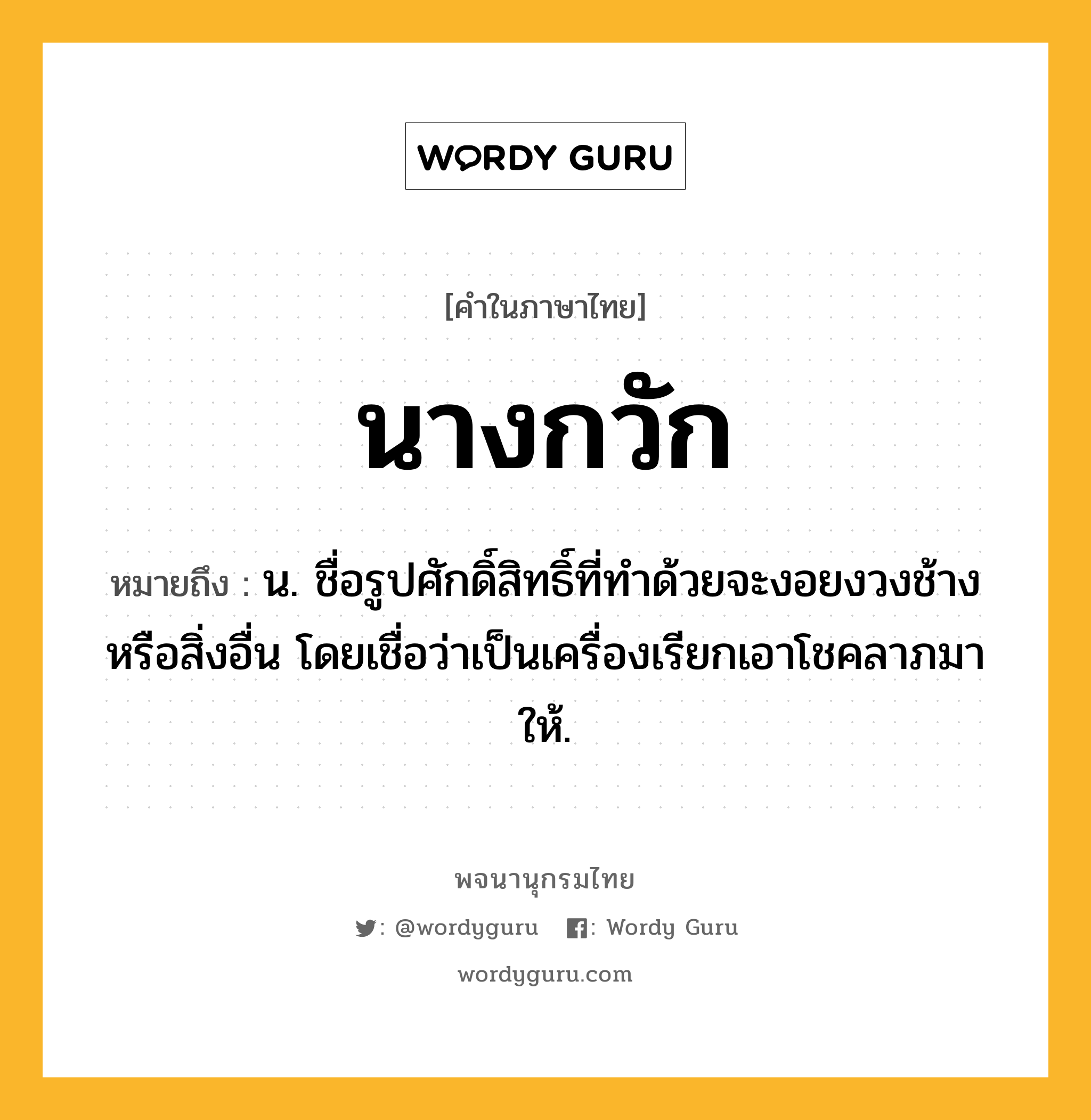 นางกวัก ความหมาย หมายถึงอะไร?, คำในภาษาไทย นางกวัก หมายถึง น. ชื่อรูปศักดิ์สิทธิ์ที่ทําด้วยจะงอยงวงช้างหรือสิ่งอื่น โดยเชื่อว่าเป็นเครื่องเรียกเอาโชคลาภมาให้.