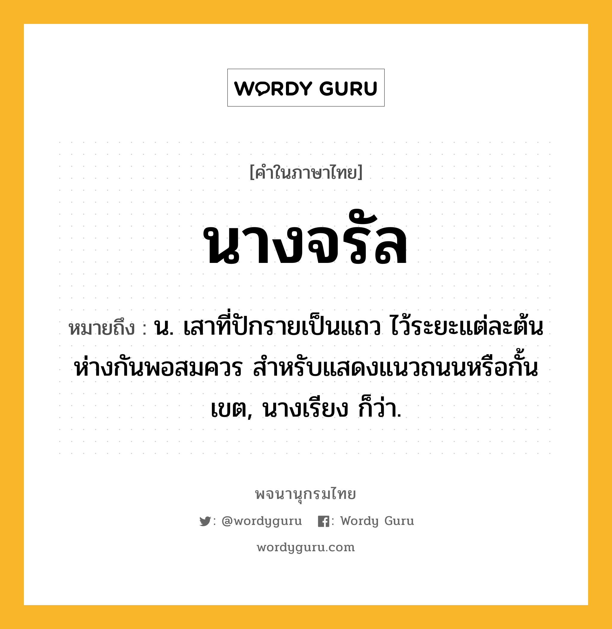 นางจรัล ความหมาย หมายถึงอะไร?, คำในภาษาไทย นางจรัล หมายถึง น. เสาที่ปักรายเป็นแถว ไว้ระยะแต่ละต้นห่างกันพอสมควร สำหรับแสดงแนวถนนหรือกั้นเขต, นางเรียง ก็ว่า.