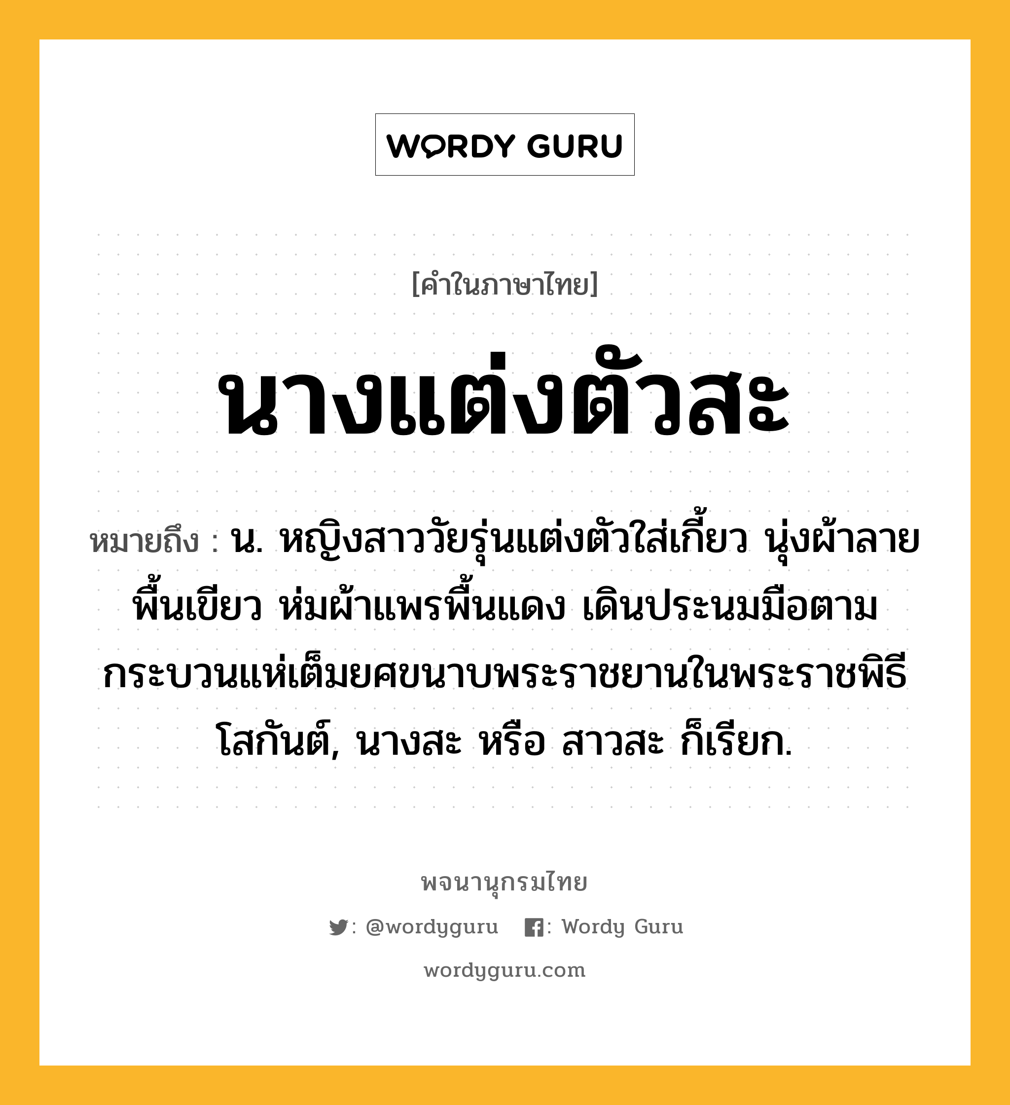 นางแต่งตัวสะ ความหมาย หมายถึงอะไร?, คำในภาษาไทย นางแต่งตัวสะ หมายถึง น. หญิงสาววัยรุ่นแต่งตัวใส่เกี้ยว นุ่งผ้าลายพื้นเขียว ห่มผ้าแพรพื้นแดง เดินประนมมือตามกระบวนแห่เต็มยศขนาบพระราชยานในพระราชพิธีโสกันต์, นางสะ หรือ สาวสะ ก็เรียก.