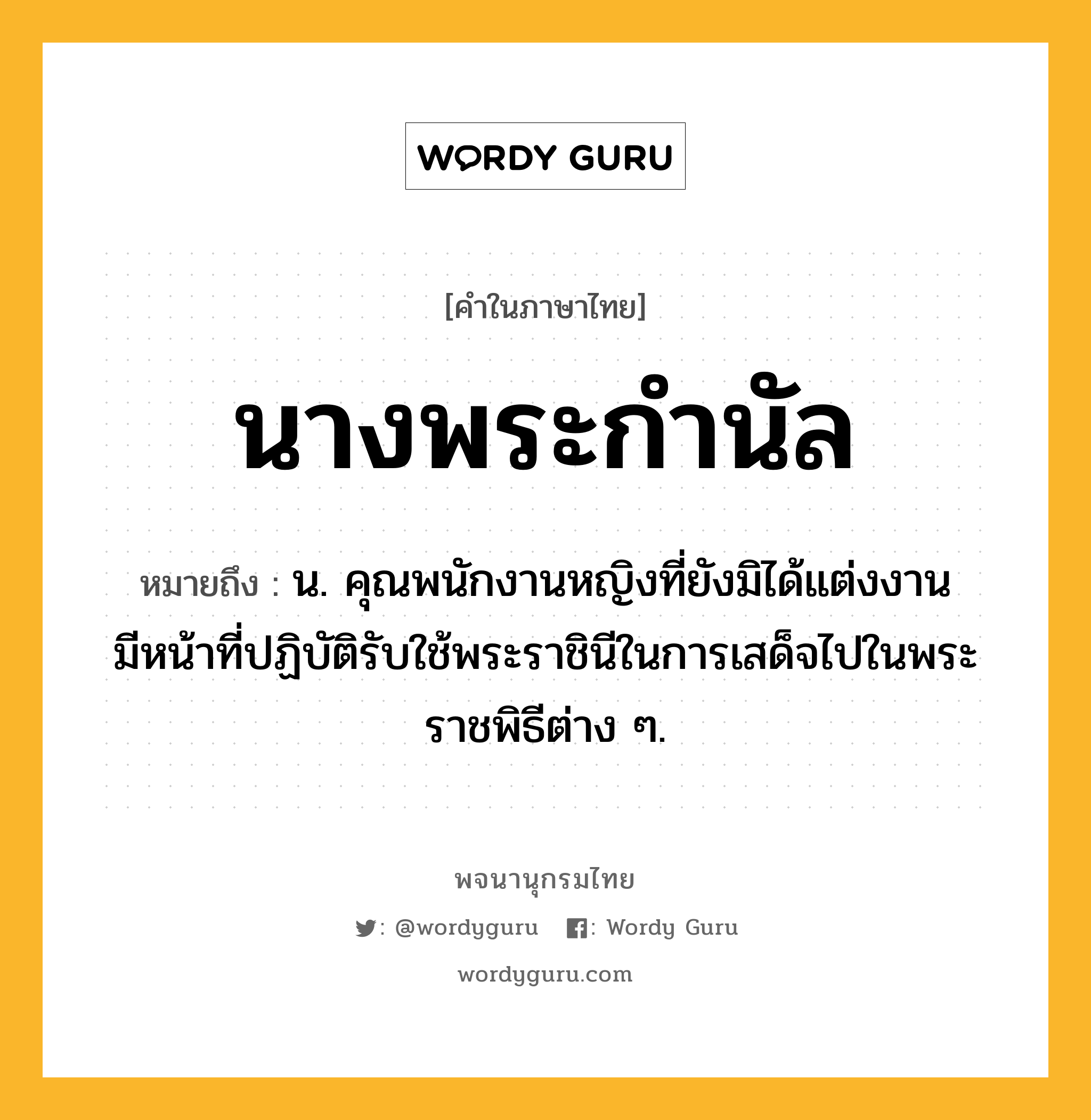 นางพระกำนัล ความหมาย หมายถึงอะไร?, คำในภาษาไทย นางพระกำนัล หมายถึง น. คุณพนักงานหญิงที่ยังมิได้แต่งงาน มีหน้าที่ปฏิบัติรับใช้พระราชินีในการเสด็จไปในพระราชพิธีต่าง ๆ.