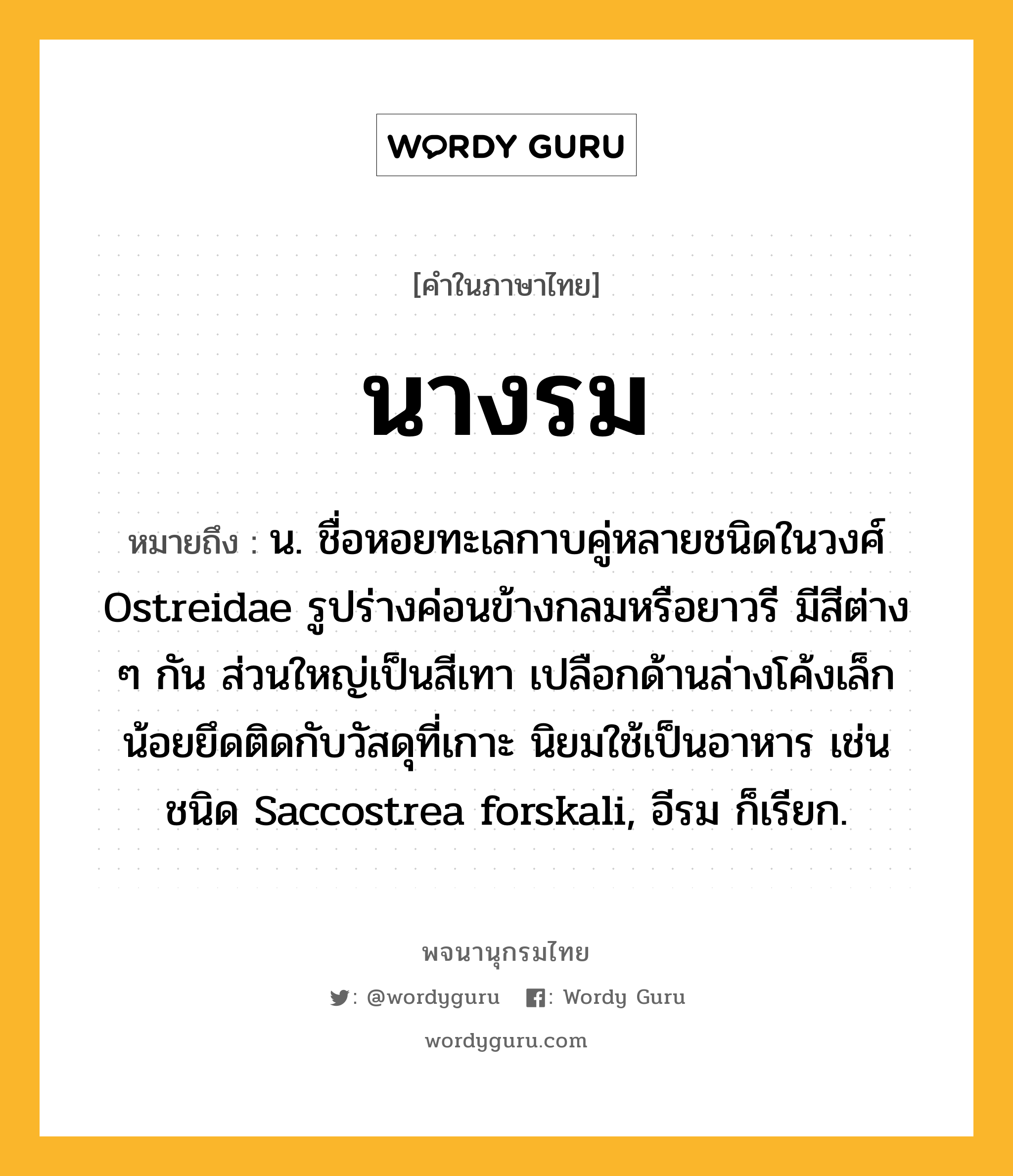 นางรม ความหมาย หมายถึงอะไร?, คำในภาษาไทย นางรม หมายถึง น. ชื่อหอยทะเลกาบคู่หลายชนิดในวงศ์ Ostreidae รูปร่างค่อนข้างกลมหรือยาวรี มีสีต่าง ๆ กัน ส่วนใหญ่เป็นสีเทา เปลือกด้านล่างโค้งเล็กน้อยยึดติดกับวัสดุที่เกาะ นิยมใช้เป็นอาหาร เช่น ชนิด Saccostrea forskali, อีรม ก็เรียก.