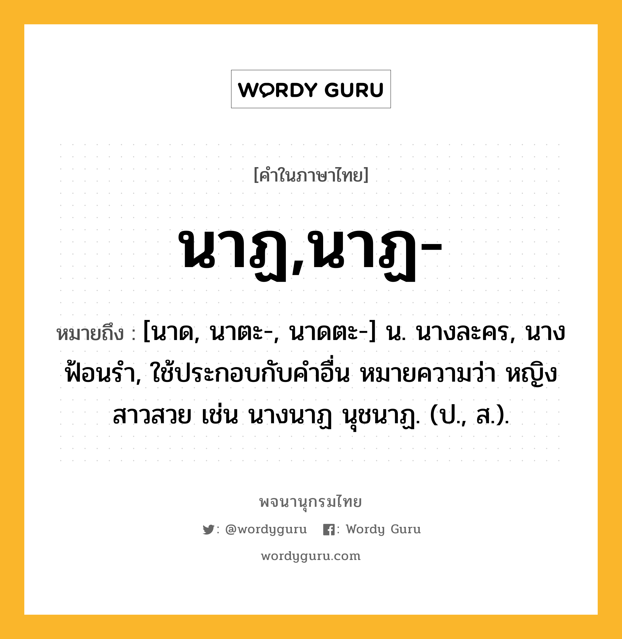 นาฏ,นาฏ- ความหมาย หมายถึงอะไร?, คำในภาษาไทย นาฏ,นาฏ- หมายถึง [นาด, นาตะ-, นาดตะ-] น. นางละคร, นางฟ้อนรํา, ใช้ประกอบกับคําอื่น หมายความว่า หญิงสาวสวย เช่น นางนาฏ นุชนาฏ. (ป., ส.).