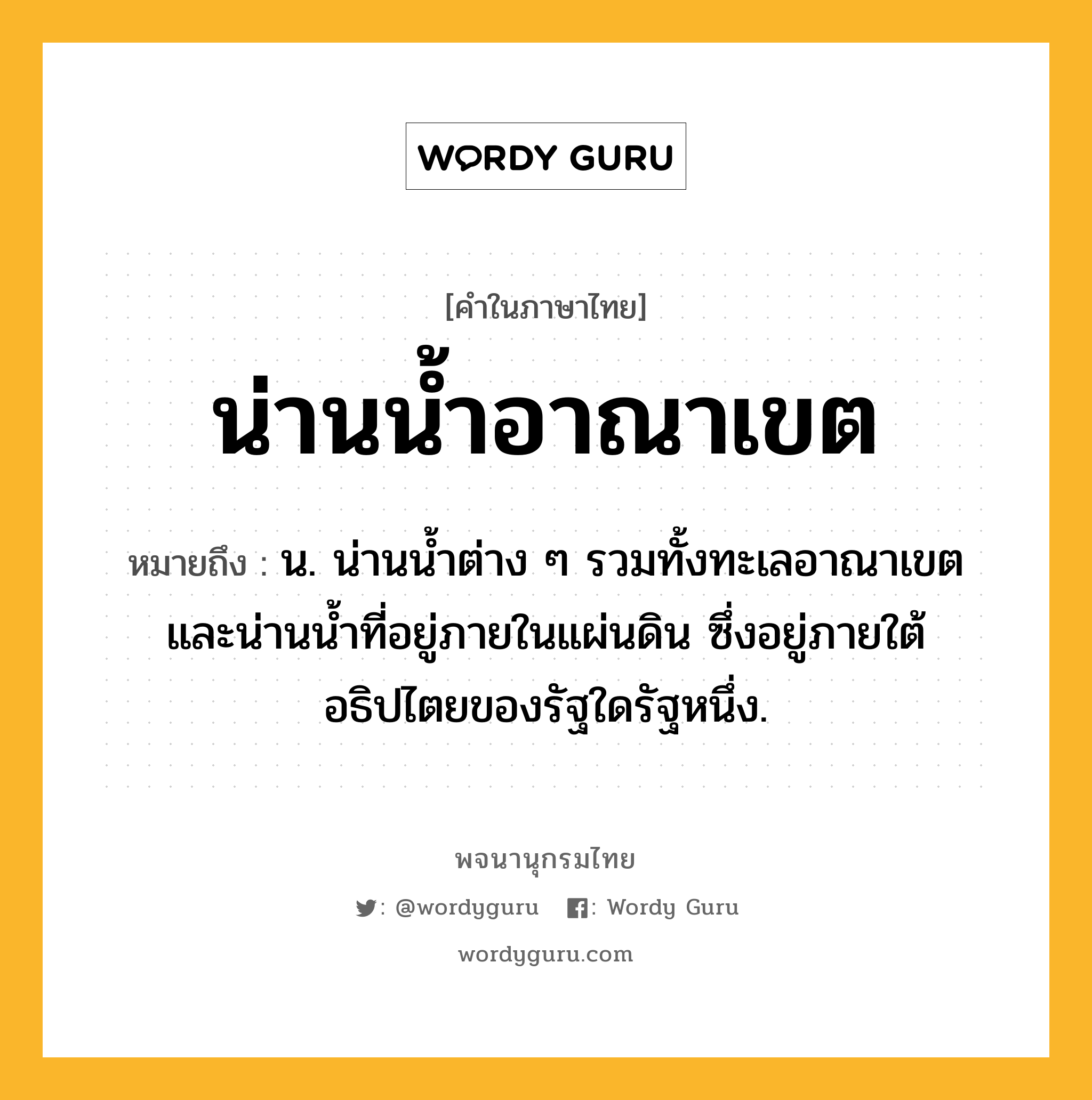 น่านน้ำอาณาเขต ความหมาย หมายถึงอะไร?, คำในภาษาไทย น่านน้ำอาณาเขต หมายถึง น. น่านนํ้าต่าง ๆ รวมทั้งทะเลอาณาเขตและน่านนํ้าที่อยู่ภายในแผ่นดิน ซึ่งอยู่ภายใต้อธิปไตยของรัฐใดรัฐหนึ่ง.