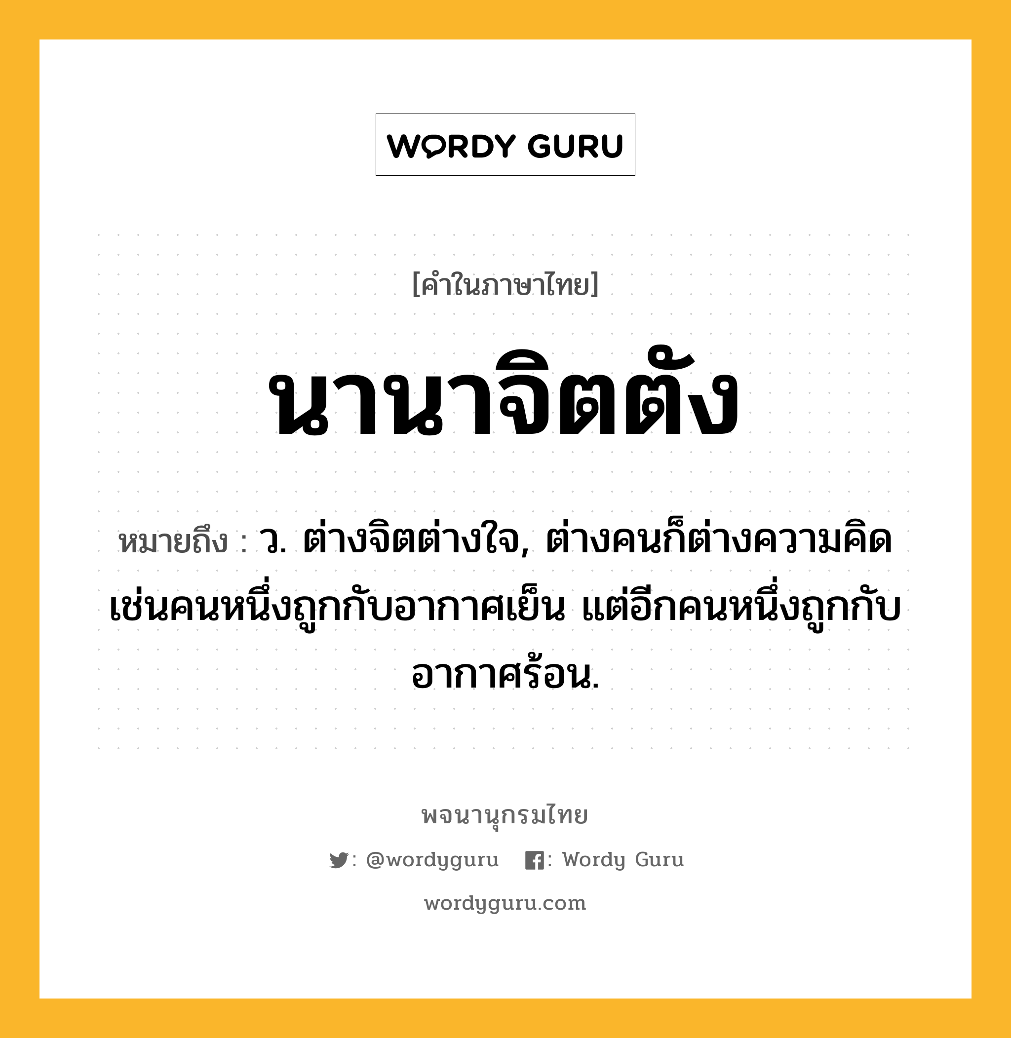 นานาจิตตัง ความหมาย หมายถึงอะไร?, คำในภาษาไทย นานาจิตตัง หมายถึง ว. ต่างจิตต่างใจ, ต่างคนก็ต่างความคิดเช่นคนหนึ่งถูกกับอากาศเย็น แต่อีกคนหนึ่งถูกกับอากาศร้อน.