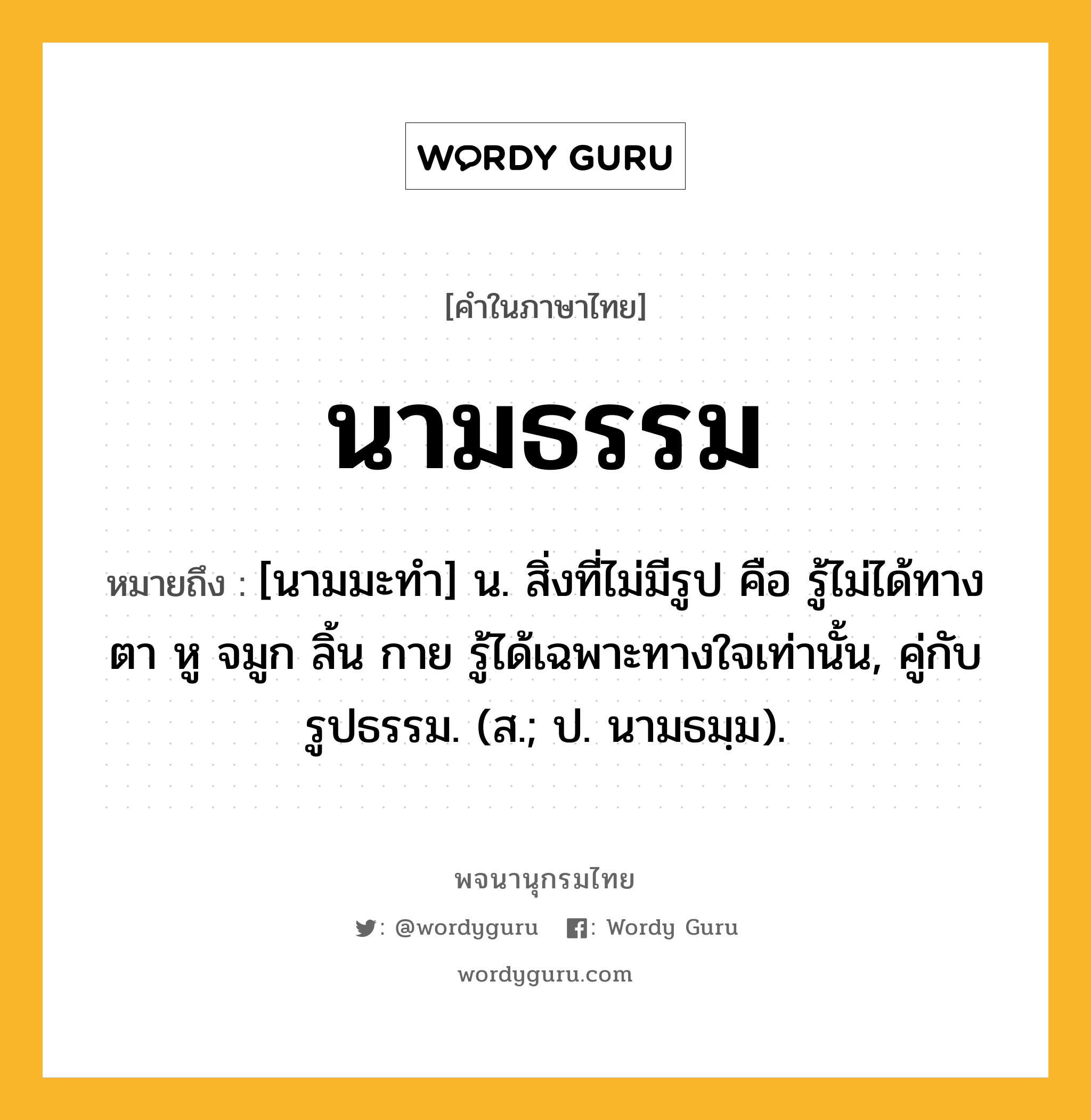 นามธรรม ความหมาย หมายถึงอะไร?, คำในภาษาไทย นามธรรม หมายถึง [นามมะทํา] น. สิ่งที่ไม่มีรูป คือ รู้ไม่ได้ทางตา หู จมูก ลิ้น กาย รู้ได้เฉพาะทางใจเท่านั้น, คู่กับ รูปธรรม. (ส.; ป. นามธมฺม).