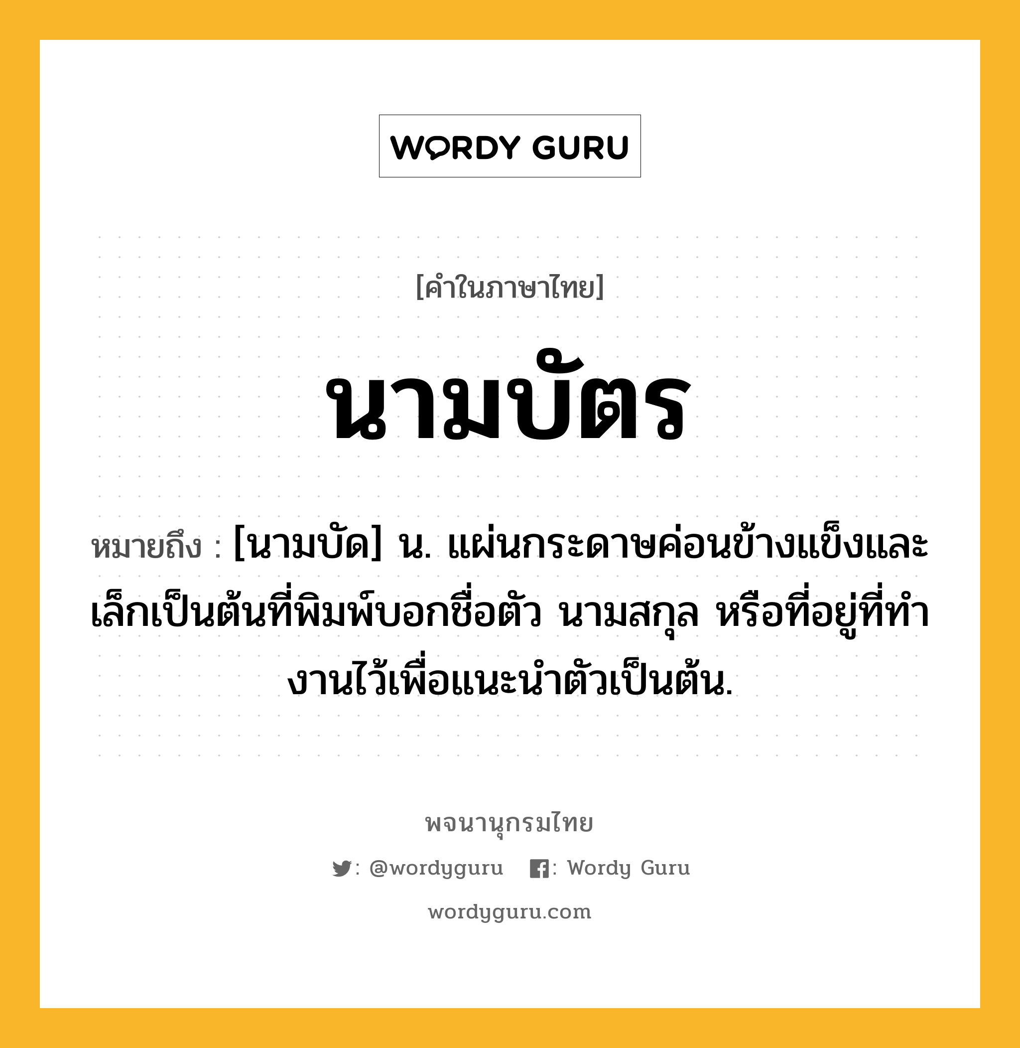 นามบัตร ความหมาย หมายถึงอะไร?, คำในภาษาไทย นามบัตร หมายถึง [นามบัด] น. แผ่นกระดาษค่อนข้างแข็งและเล็กเป็นต้นที่พิมพ์บอกชื่อตัว นามสกุล หรือที่อยู่ที่ทํางานไว้เพื่อแนะนําตัวเป็นต้น.