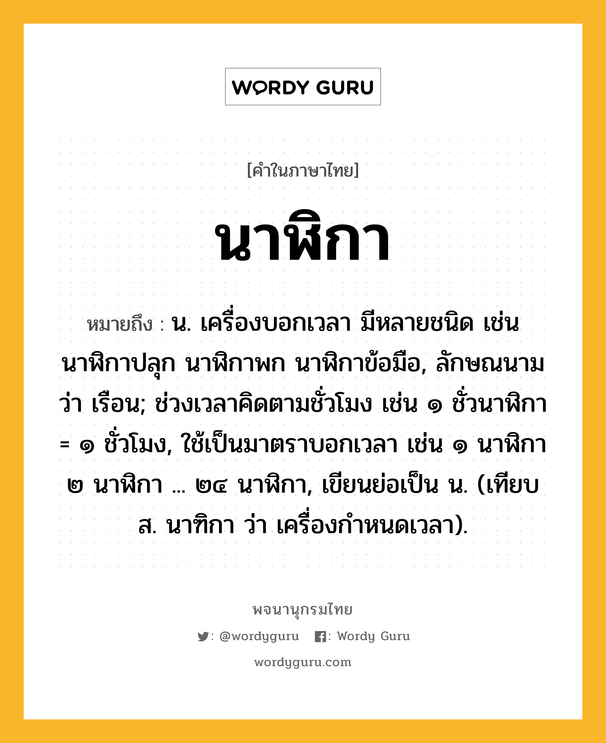 นาฬิกา ความหมาย หมายถึงอะไร?, คำในภาษาไทย นาฬิกา หมายถึง น. เครื่องบอกเวลา มีหลายชนิด เช่น นาฬิกาปลุก นาฬิกาพก นาฬิกาข้อมือ, ลักษณนามว่า เรือน; ช่วงเวลาคิดตามชั่วโมง เช่น ๑ ชั่วนาฬิกา = ๑ ชั่วโมง, ใช้เป็นมาตราบอกเวลา เช่น ๑ นาฬิกา ๒ นาฬิกา ... ๒๔ นาฬิกา, เขียนย่อเป็น น. (เทียบ ส. นาฑิกา ว่า เครื่องกําหนดเวลา).