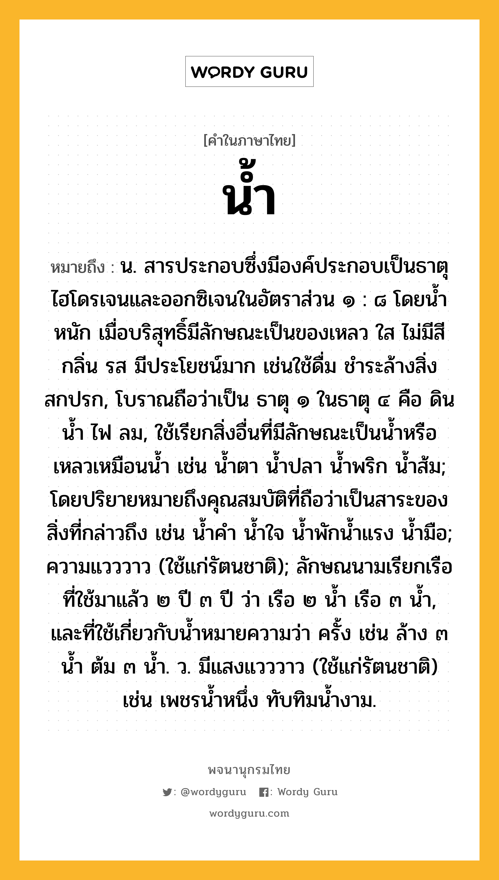 น้ำ ความหมาย หมายถึงอะไร?, คำในภาษาไทย น้ำ หมายถึง น. สารประกอบซึ่งมีองค์ประกอบเป็นธาตุไฮโดรเจนและออกซิเจนในอัตราส่วน ๑ : ๘ โดยนํ้าหนัก เมื่อบริสุทธิ์มีลักษณะเป็นของเหลว ใส ไม่มีสี กลิ่น รส มีประโยชน์มาก เช่นใช้ดื่ม ชําระล้างสิ่งสกปรก, โบราณถือว่าเป็น ธาตุ ๑ ในธาตุ ๔ คือ ดิน นํ้า ไฟ ลม, ใช้เรียกสิ่งอื่นที่มีลักษณะเป็นนํ้าหรือเหลวเหมือนนํ้า เช่น นํ้าตา นํ้าปลา นํ้าพริก นํ้าส้ม; โดยปริยายหมายถึงคุณสมบัติที่ถือว่าเป็นสาระของสิ่งที่กล่าวถึง เช่น นํ้าคํา นํ้าใจ นํ้าพักนํ้าแรง นํ้ามือ; ความแวววาว (ใช้แก่รัตนชาติ); ลักษณนามเรียกเรือที่ใช้มาแล้ว ๒ ปี ๓ ปี ว่า เรือ ๒ นํ้า เรือ ๓ นํ้า, และที่ใช้เกี่ยวกับนํ้าหมายความว่า ครั้ง เช่น ล้าง ๓ นํ้า ต้ม ๓ นํ้า. ว. มีแสงแวววาว (ใช้แก่รัตนชาติ) เช่น เพชรนํ้าหนึ่ง ทับทิมนํ้างาม.