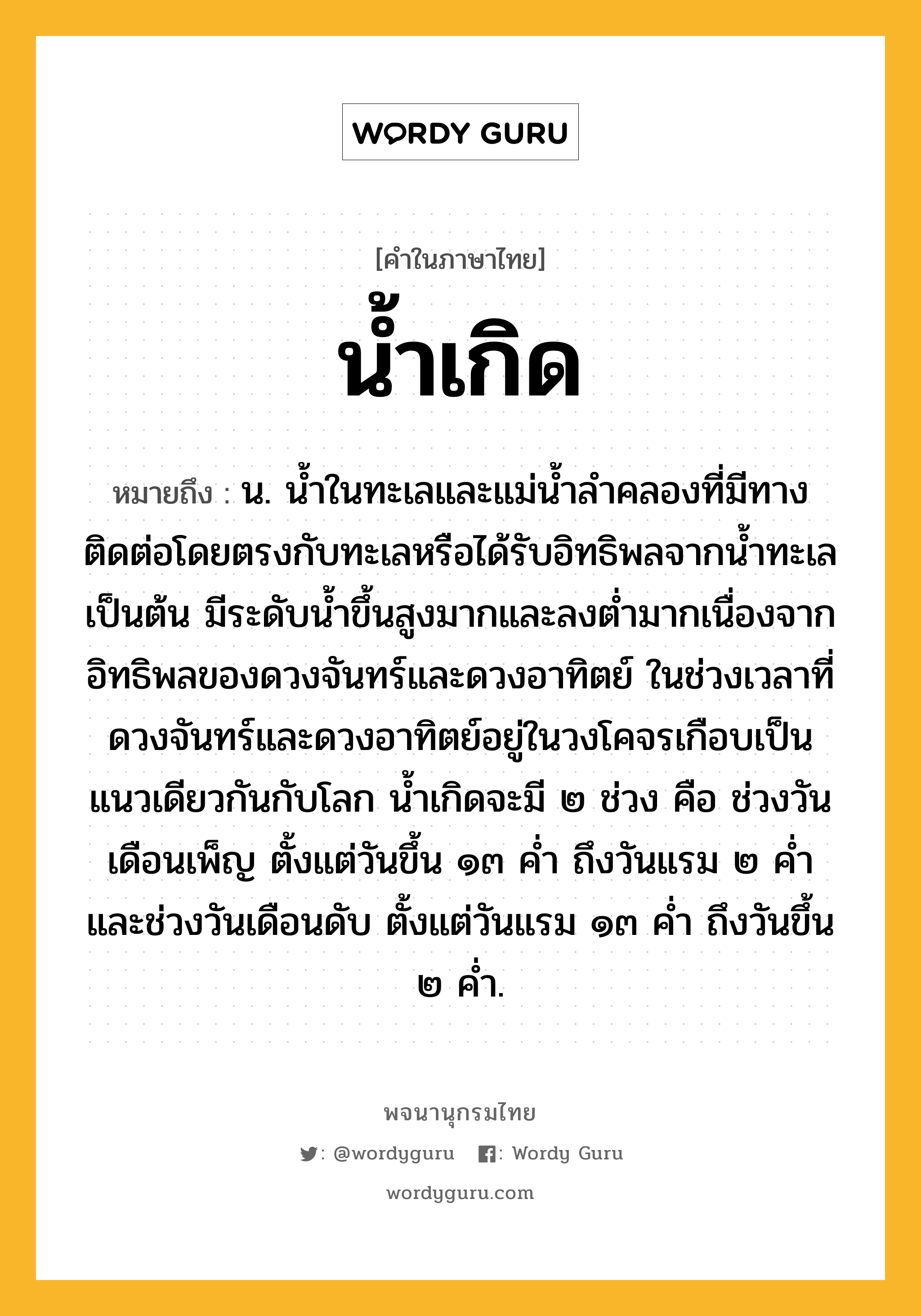 น้ำเกิด ความหมาย หมายถึงอะไร?, คำในภาษาไทย น้ำเกิด หมายถึง น. นํ้าในทะเลและแม่นํ้าลําคลองที่มีทางติดต่อโดยตรงกับทะเลหรือได้รับอิทธิพลจากนํ้าทะเลเป็นต้น มีระดับนํ้าขึ้นสูงมากและลงตํ่ามากเนื่องจากอิทธิพลของดวงจันทร์และดวงอาทิตย์ ในช่วงเวลาที่ดวงจันทร์และดวงอาทิตย์อยู่ในวงโคจรเกือบเป็นแนวเดียวกันกับโลก นํ้าเกิดจะมี ๒ ช่วง คือ ช่วงวันเดือนเพ็ญ ตั้งแต่วันขึ้น ๑๓ คํ่า ถึงวันแรม ๒ คํ่า และช่วงวันเดือนดับ ตั้งแต่วันแรม ๑๓ คํ่า ถึงวันขึ้น ๒ คํ่า.