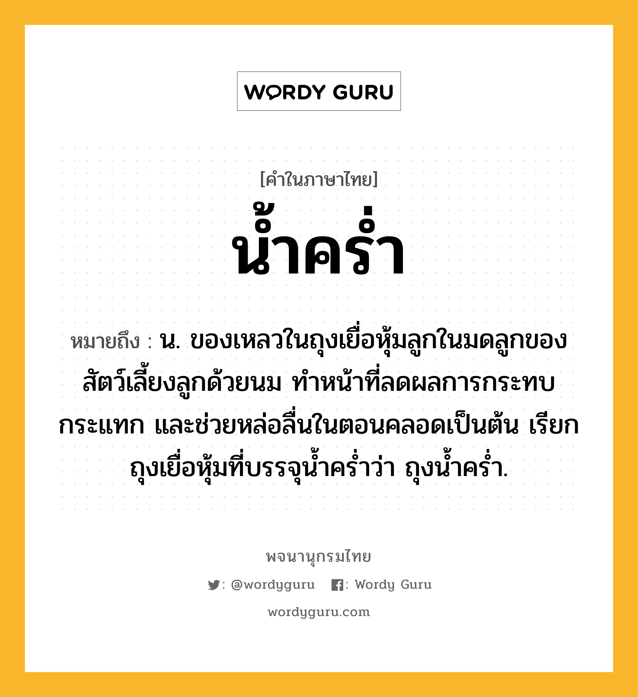 น้ำคร่ำ ความหมาย หมายถึงอะไร?, คำในภาษาไทย น้ำคร่ำ หมายถึง น. ของเหลวในถุงเยื่อหุ้มลูกในมดลูกของสัตว์เลี้ยงลูกด้วยนม ทำหน้าที่ลดผลการกระทบกระแทก และช่วยหล่อลื่นในตอนคลอดเป็นต้น เรียกถุงเยื่อหุ้มที่บรรจุน้ำคร่ำว่า ถุงน้ำคร่ำ.