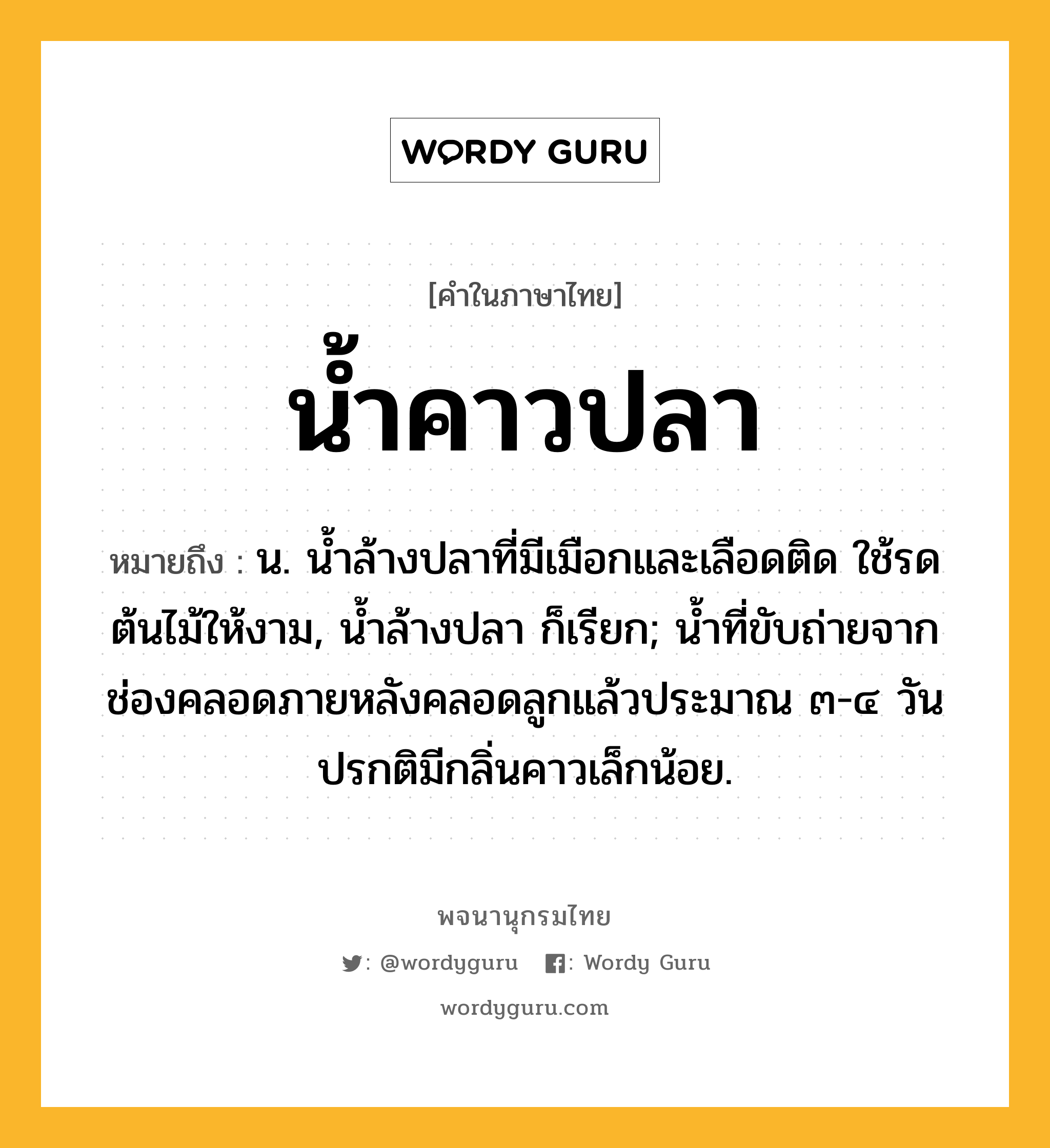 น้ำคาวปลา ความหมาย หมายถึงอะไร?, คำในภาษาไทย น้ำคาวปลา หมายถึง น. นํ้าล้างปลาที่มีเมือกและเลือดติด ใช้รดต้นไม้ให้งาม, นํ้าล้างปลา ก็เรียก; นํ้าที่ขับถ่ายจากช่องคลอดภายหลังคลอดลูกแล้วประมาณ ๓-๔ วัน ปรกติมีกลิ่นคาวเล็กน้อย.