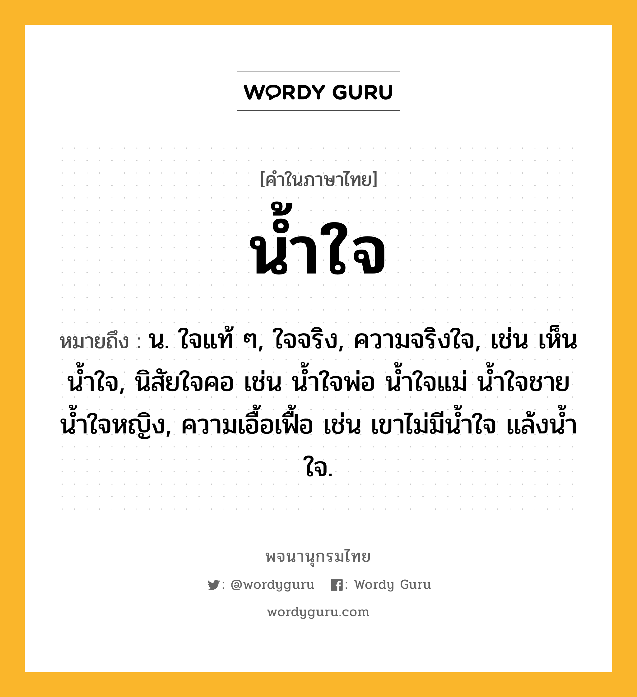 น้ำใจ ความหมาย หมายถึงอะไร?, คำในภาษาไทย น้ำใจ หมายถึง น. ใจแท้ ๆ, ใจจริง, ความจริงใจ, เช่น เห็นนํ้าใจ, นิสัยใจคอ เช่น นํ้าใจพ่อ นํ้าใจแม่ นํ้าใจชาย นํ้าใจหญิง, ความเอื้อเฟื้อ เช่น เขาไม่มีนํ้าใจ แล้งนํ้าใจ.