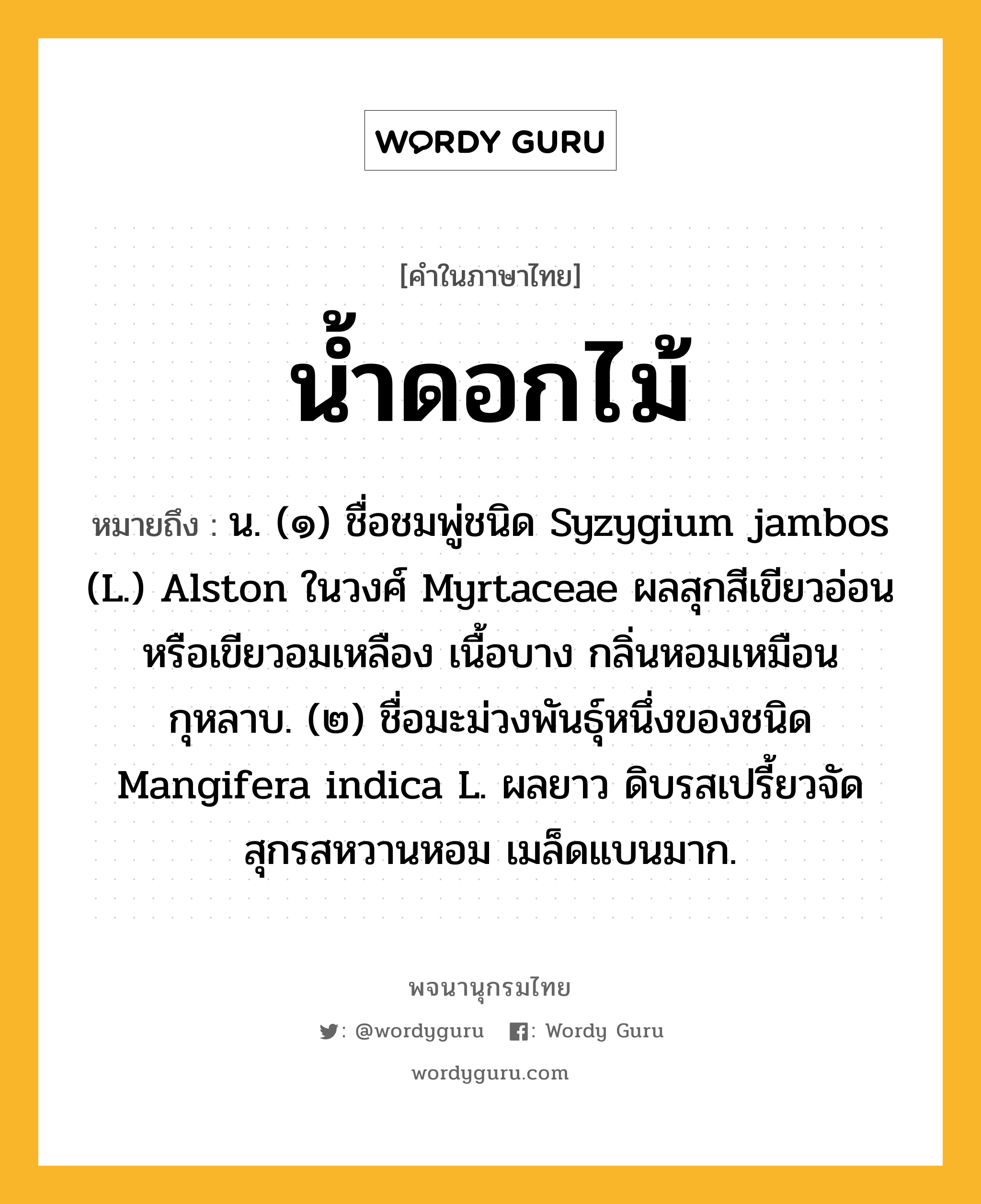 น้ำดอกไม้ ความหมาย หมายถึงอะไร?, คำในภาษาไทย น้ำดอกไม้ หมายถึง น. (๑) ชื่อชมพู่ชนิด Syzygium jambos (L.) Alston ในวงศ์ Myrtaceae ผลสุกสีเขียวอ่อนหรือเขียวอมเหลือง เนื้อบาง กลิ่นหอมเหมือนกุหลาบ. (๒) ชื่อมะม่วงพันธุ์หนึ่งของชนิด Mangifera indica L. ผลยาว ดิบรสเปรี้ยวจัด สุกรสหวานหอม เมล็ดแบนมาก.