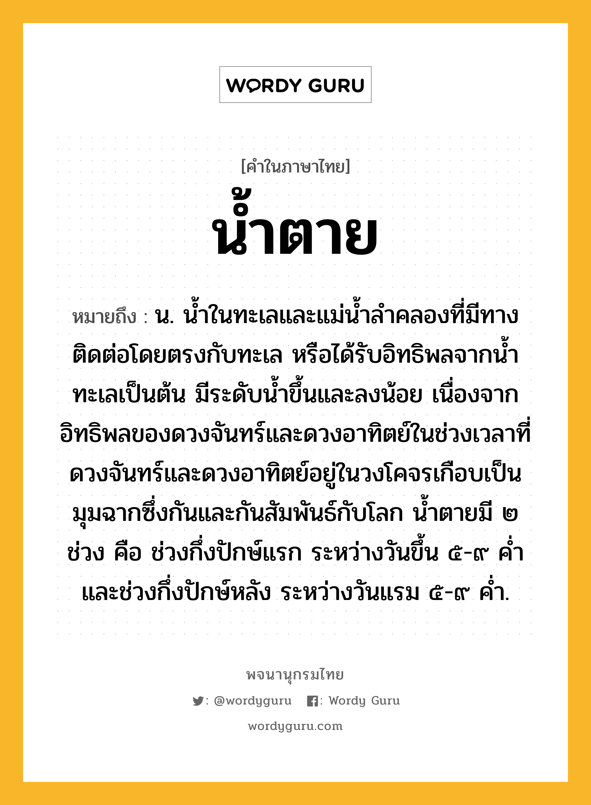 น้ำตาย ความหมาย หมายถึงอะไร?, คำในภาษาไทย น้ำตาย หมายถึง น. นํ้าในทะเลและแม่นํ้าลําคลองที่มีทางติดต่อโดยตรงกับทะเล หรือได้รับอิทธิพลจากนํ้าทะเลเป็นต้น มีระดับนํ้าขึ้นและลงน้อย เนื่องจากอิทธิพลของดวงจันทร์และดวงอาทิตย์ในช่วงเวลาที่ดวงจันทร์และดวงอาทิตย์อยู่ในวงโคจรเกือบเป็นมุมฉากซึ่งกันและกันสัมพันธ์กับโลก นํ้าตายมี ๒ ช่วง คือ ช่วงกึ่งปักษ์แรก ระหว่างวันขึ้น ๕-๙ คํ่า และช่วงกึ่งปักษ์หลัง ระหว่างวันแรม ๕-๙ คํ่า.