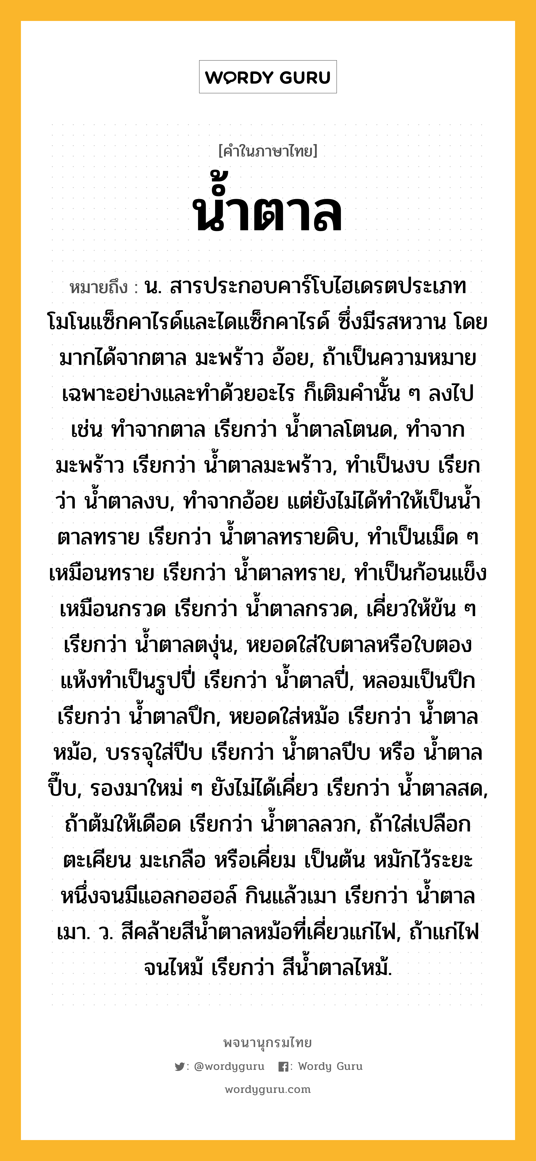 น้ำตาล ความหมาย หมายถึงอะไร?, คำในภาษาไทย น้ำตาล หมายถึง น. สารประกอบคาร์โบไฮเดรตประเภทโมโนแซ็กคาไรด์และไดแซ็กคาไรด์ ซึ่งมีรสหวาน โดยมากได้จากตาล มะพร้าว อ้อย, ถ้าเป็นความหมายเฉพาะอย่างและทําด้วยอะไร ก็เติมคํานั้น ๆ ลงไป เช่น ทําจากตาล เรียกว่า นํ้าตาลโตนด, ทําจากมะพร้าว เรียกว่า นํ้าตาลมะพร้าว, ทําเป็นงบ เรียกว่า นํ้าตาลงบ, ทําจากอ้อย แต่ยังไม่ได้ทําให้เป็นนํ้าตาลทราย เรียกว่า นํ้าตาลทรายดิบ, ทําเป็นเม็ด ๆ เหมือนทราย เรียกว่า นํ้าตาลทราย, ทําเป็นก้อนแข็งเหมือนกรวด เรียกว่า นํ้าตาลกรวด, เคี่ยวให้ข้น ๆ เรียกว่า นํ้าตาลตงุ่น, หยอดใส่ใบตาลหรือใบตองแห้งทําเป็นรูปปี่ เรียกว่า นํ้าตาลปี่, หลอมเป็นปึก เรียกว่า นํ้าตาลปึก, หยอดใส่หม้อ เรียกว่า นํ้าตาลหม้อ, บรรจุใส่ปีบ เรียกว่า น้ำตาลปีบ หรือ น้ำตาลปี๊บ, รองมาใหม่ ๆ ยังไม่ได้เคี่ยว เรียกว่า นํ้าตาลสด, ถ้าต้มให้เดือด เรียกว่า น้ำตาลลวก, ถ้าใส่เปลือกตะเคียน มะเกลือ หรือเคี่ยม เป็นต้น หมักไว้ระยะหนึ่งจนมีแอลกอฮอล์ กินแล้วเมา เรียกว่า นํ้าตาลเมา. ว. สีคล้ายสีนํ้าตาลหม้อที่เคี่ยวแก่ไฟ, ถ้าแก่ไฟจนไหม้ เรียกว่า สีนํ้าตาลไหม้.