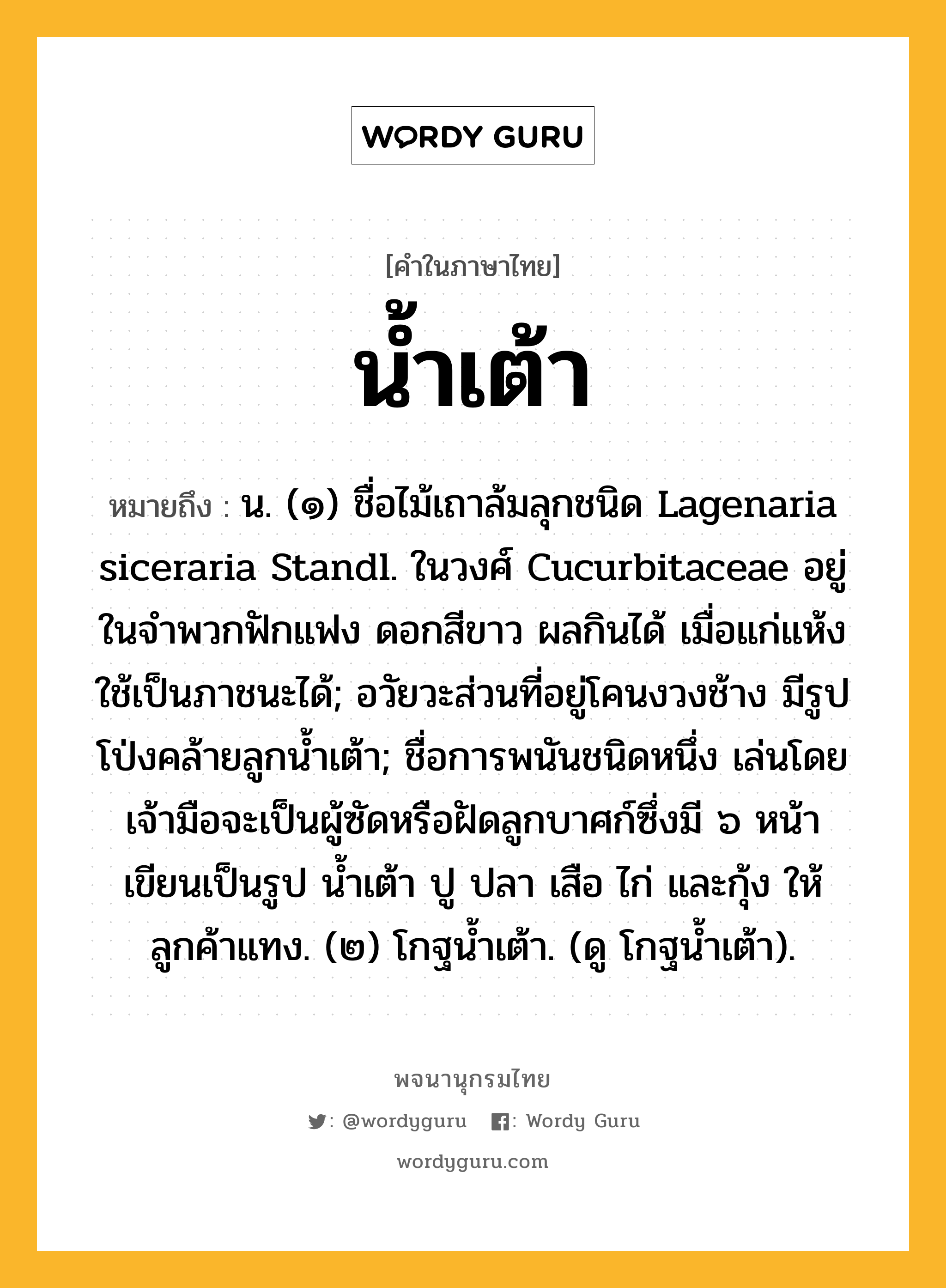 น้ำเต้า ความหมาย หมายถึงอะไร?, คำในภาษาไทย น้ำเต้า หมายถึง น. (๑) ชื่อไม้เถาล้มลุกชนิด Lagenaria siceraria Standl. ในวงศ์ Cucurbitaceae อยู่ในจําพวกฟักแฟง ดอกสีขาว ผลกินได้ เมื่อแก่แห้งใช้เป็นภาชนะได้; อวัยวะส่วนที่อยู่โคนงวงช้าง มีรูปโป่งคล้ายลูกนํ้าเต้า; ชื่อการพนันชนิดหนึ่ง เล่นโดยเจ้ามือจะเป็นผู้ซัดหรือฝัดลูกบาศก์ซึ่งมี ๖ หน้า เขียนเป็นรูป นํ้าเต้า ปู ปลา เสือ ไก่ และกุ้ง ให้ลูกค้าแทง. (๒) โกฐนํ้าเต้า. (ดู โกฐนํ้าเต้า).