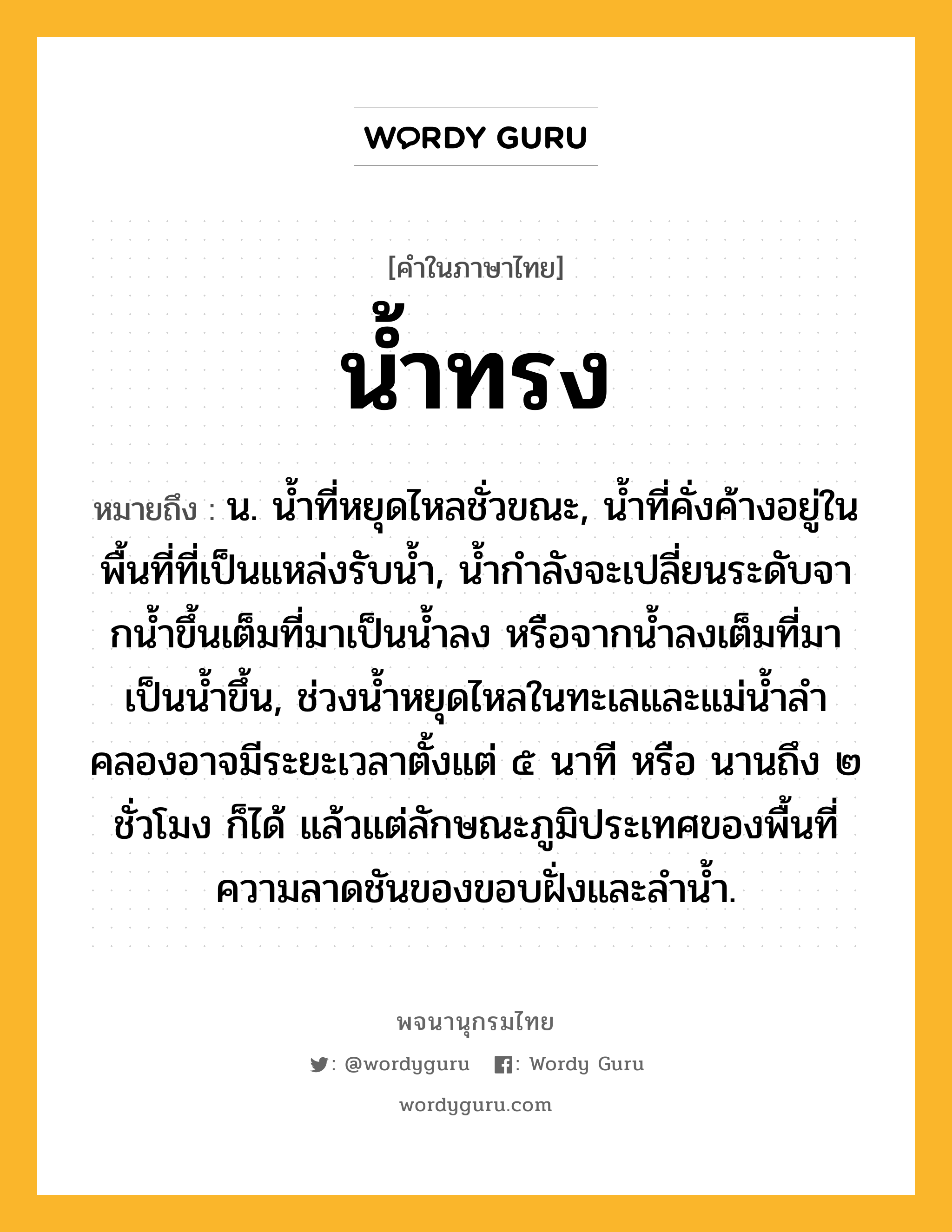 น้ำทรง ความหมาย หมายถึงอะไร?, คำในภาษาไทย น้ำทรง หมายถึง น. นํ้าที่หยุดไหลชั่วขณะ, นํ้าที่คั่งค้างอยู่ในพื้นที่ที่เป็นแหล่งรับนํ้า, นํ้ากําลังจะเปลี่ยนระดับจากนํ้าขึ้นเต็มที่มาเป็นนํ้าลง หรือจากนํ้าลงเต็มที่มาเป็นนํ้าขึ้น, ช่วงนํ้าหยุดไหลในทะเลและแม่นํ้าลําคลองอาจมีระยะเวลาตั้งแต่ ๕ นาที หรือ นานถึง ๒ ชั่วโมง ก็ได้ แล้วแต่ลักษณะภูมิประเทศของพื้นที่ ความลาดชันของขอบฝั่งและลํานํ้า.