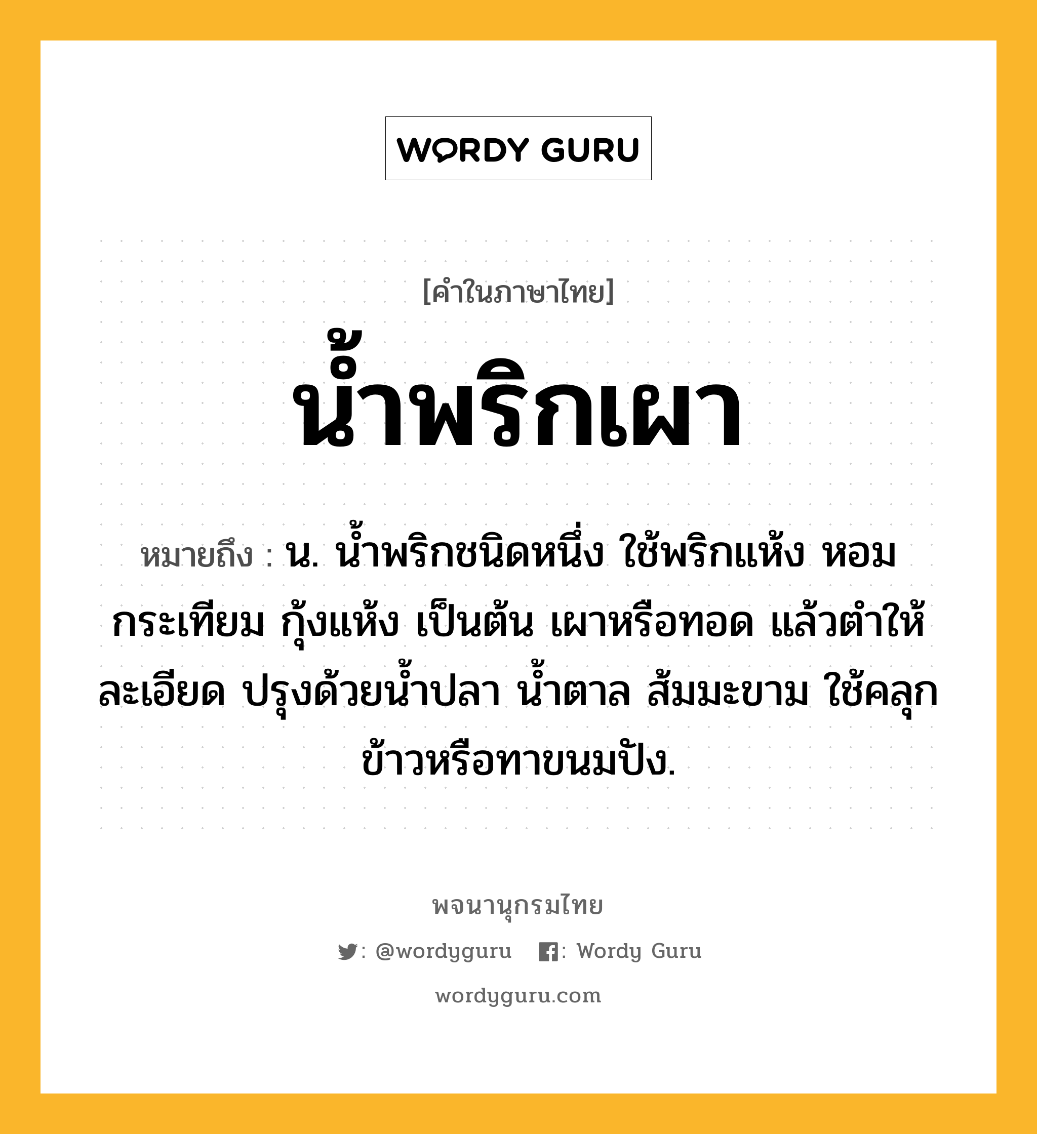 น้ำพริกเผา ความหมาย หมายถึงอะไร?, คำในภาษาไทย น้ำพริกเผา หมายถึง น. นํ้าพริกชนิดหนึ่ง ใช้พริกแห้ง หอม กระเทียม กุ้งแห้ง เป็นต้น เผาหรือทอด แล้วตําให้ละเอียด ปรุงด้วยนํ้าปลา นํ้าตาล ส้มมะขาม ใช้คลุกข้าวหรือทาขนมปัง.