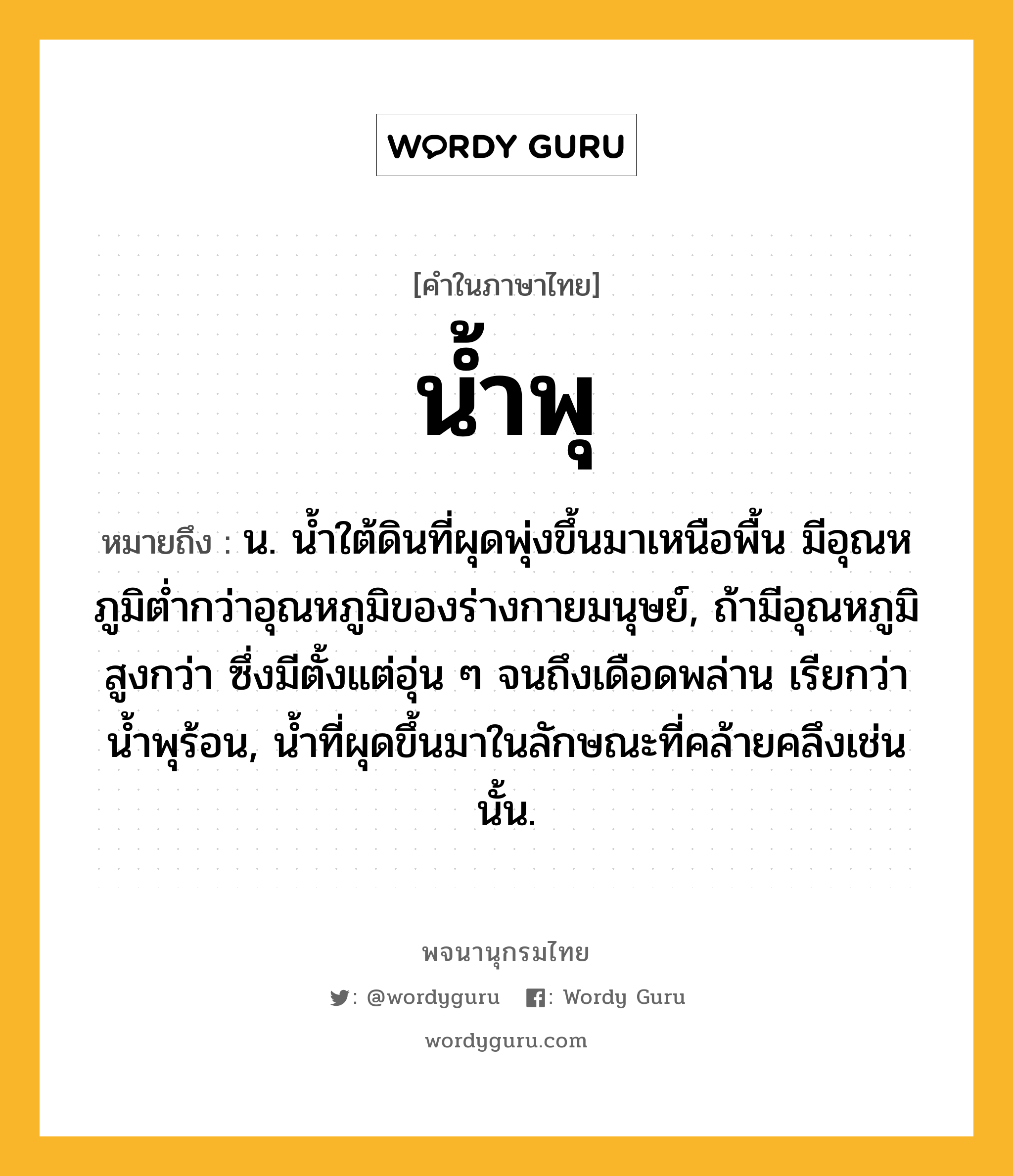 น้ำพุ ความหมาย หมายถึงอะไร?, คำในภาษาไทย น้ำพุ หมายถึง น. นํ้าใต้ดินที่ผุดพุ่งขึ้นมาเหนือพื้น มีอุณหภูมิตํ่ากว่าอุณหภูมิของร่างกายมนุษย์, ถ้ามีอุณหภูมิสูงกว่า ซึ่งมีตั้งแต่อุ่น ๆ จนถึงเดือดพล่าน เรียกว่า นํ้าพุร้อน, นํ้าที่ผุดขึ้นมาในลักษณะที่คล้ายคลึงเช่นนั้น.