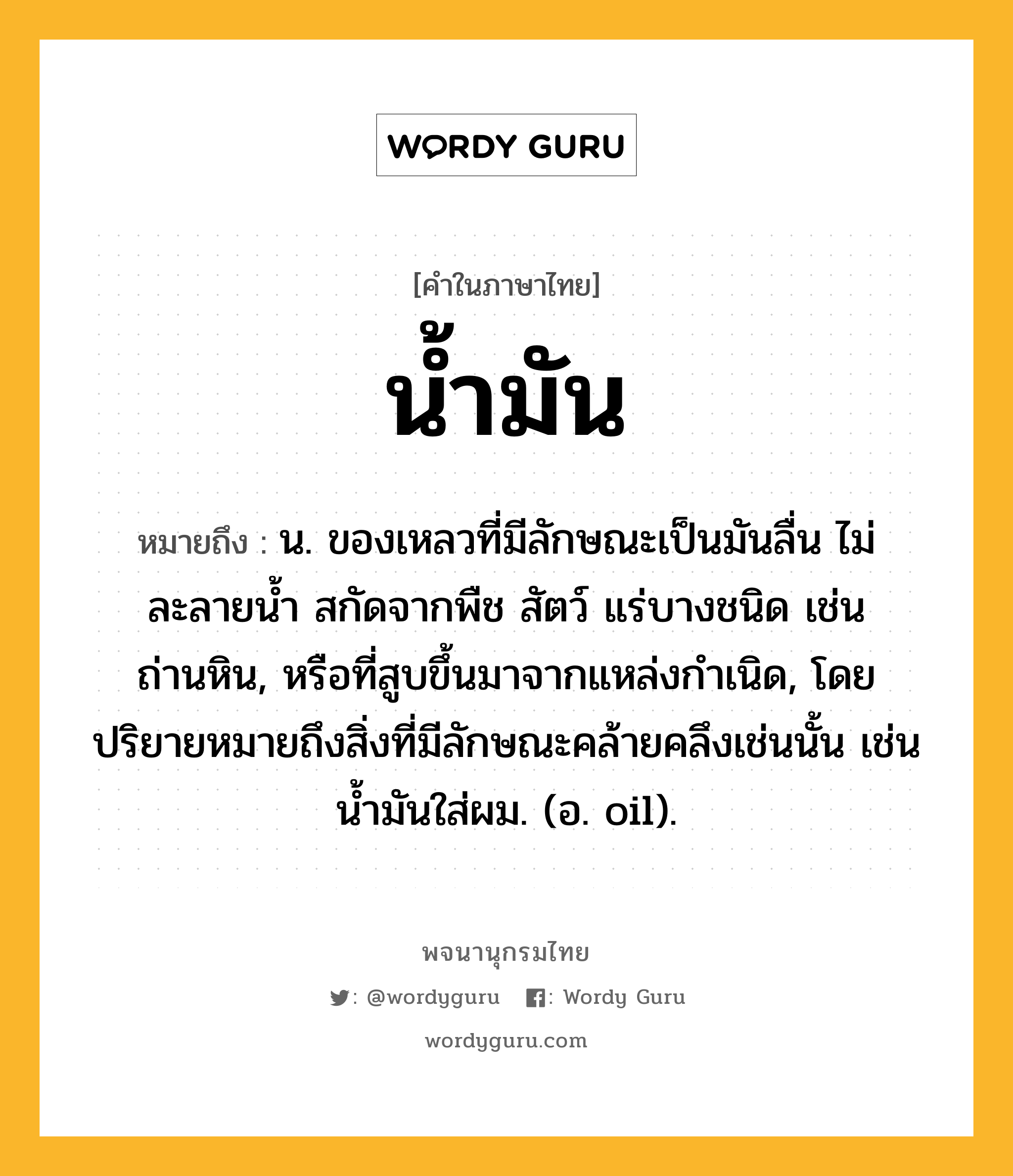 น้ำมัน ความหมาย หมายถึงอะไร?, คำในภาษาไทย น้ำมัน หมายถึง น. ของเหลวที่มีลักษณะเป็นมันลื่น ไม่ละลายน้ำ สกัดจากพืช สัตว์ แร่บางชนิด เช่น ถ่านหิน, หรือที่สูบขึ้นมาจากแหล่งกำเนิด, โดยปริยายหมายถึงสิ่งที่มีลักษณะคล้ายคลึงเช่นนั้น เช่น น้ำมันใส่ผม. (อ. oil).