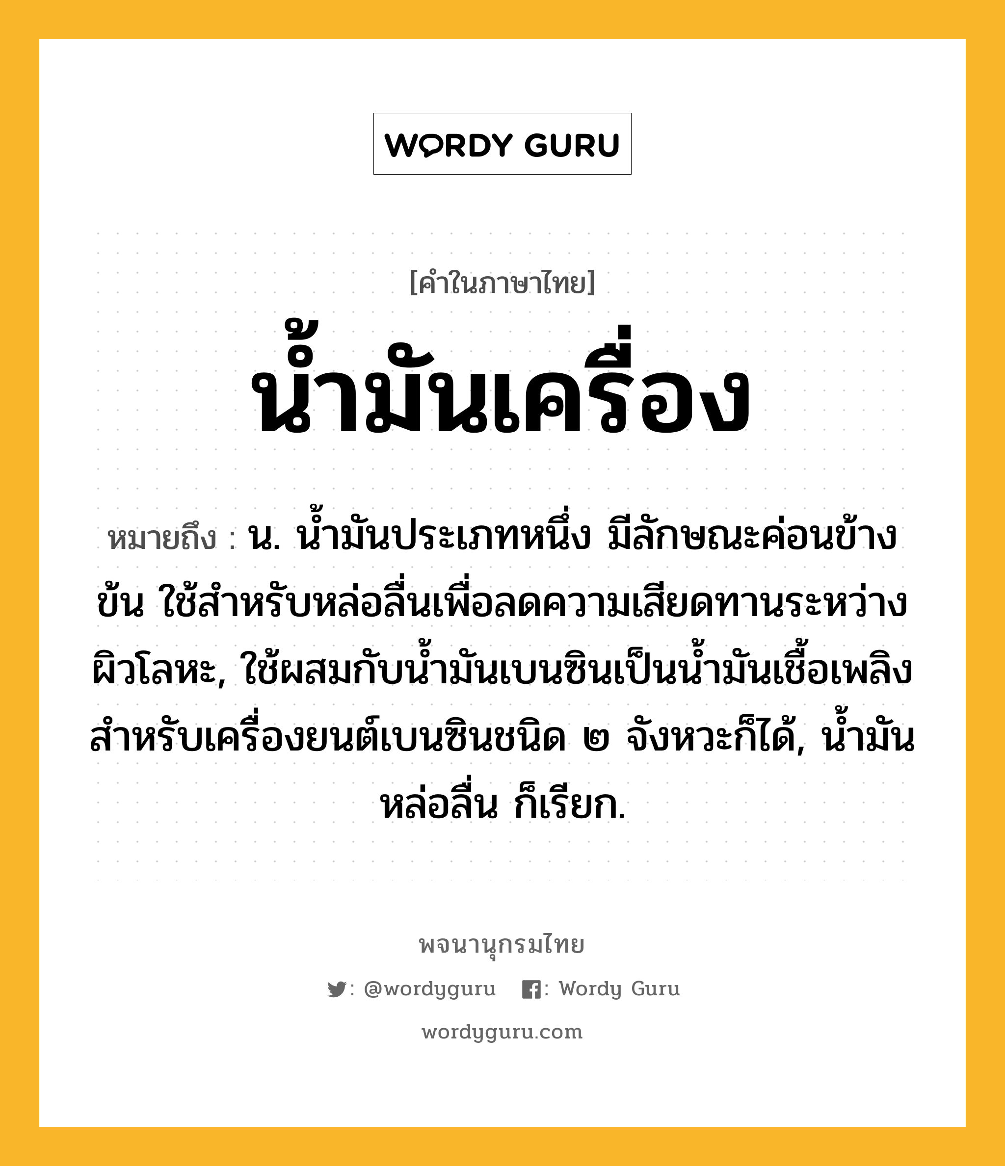 น้ำมันเครื่อง ความหมาย หมายถึงอะไร?, คำในภาษาไทย น้ำมันเครื่อง หมายถึง น. นํ้ามันประเภทหนึ่ง มีลักษณะค่อนข้างข้น ใช้สําหรับหล่อลื่นเพื่อลดความเสียดทานระหว่างผิวโลหะ, ใช้ผสมกับนํ้ามันเบนซินเป็นนํ้ามันเชื้อเพลิงสําหรับเครื่องยนต์เบนซินชนิด ๒ จังหวะก็ได้, นํ้ามันหล่อลื่น ก็เรียก.