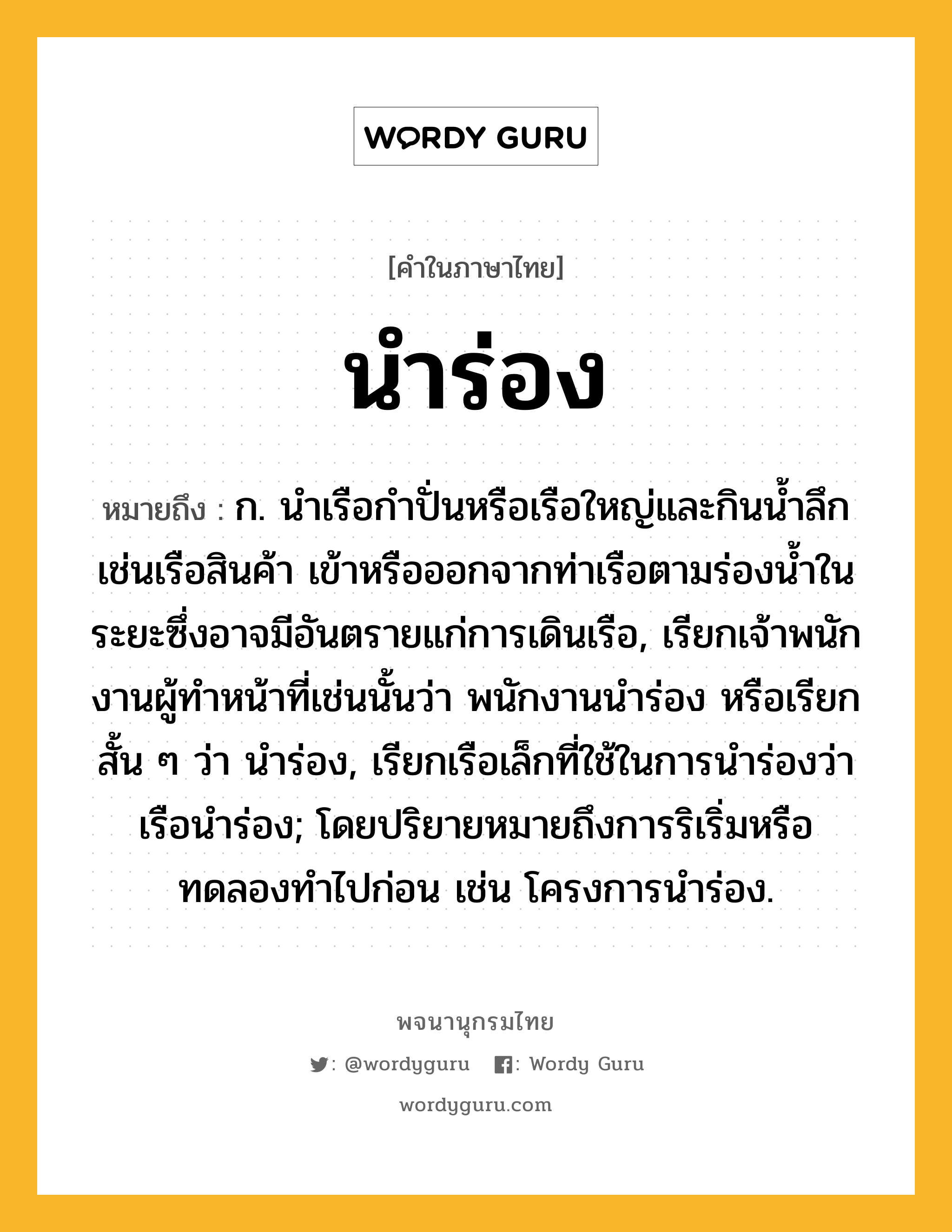 นำร่อง ความหมาย หมายถึงอะไร?, คำในภาษาไทย นำร่อง หมายถึง ก. นําเรือกําปั่นหรือเรือใหญ่และกินนํ้าลึก เช่นเรือสินค้า เข้าหรือออกจากท่าเรือตามร่องน้ำในระยะซึ่งอาจมีอันตรายแก่การเดินเรือ, เรียกเจ้าพนักงานผู้ทําหน้าที่เช่นนั้นว่า พนักงานนําร่อง หรือเรียกสั้น ๆ ว่า นําร่อง, เรียกเรือเล็กที่ใช้ในการนําร่องว่า เรือนําร่อง; โดยปริยายหมายถึงการริเริ่มหรือทดลองทำไปก่อน เช่น โครงการนำร่อง.